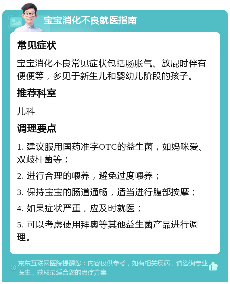 宝宝消化不良就医指南 常见症状 宝宝消化不良常见症状包括肠胀气、放屁时伴有便便等，多见于新生儿和婴幼儿阶段的孩子。 推荐科室 儿科 调理要点 1. 建议服用国药准字OTC的益生菌，如妈咪爱、双歧杆菌等； 2. 进行合理的喂养，避免过度喂养； 3. 保持宝宝的肠道通畅，适当进行腹部按摩； 4. 如果症状严重，应及时就医； 5. 可以考虑使用拜奥等其他益生菌产品进行调理。