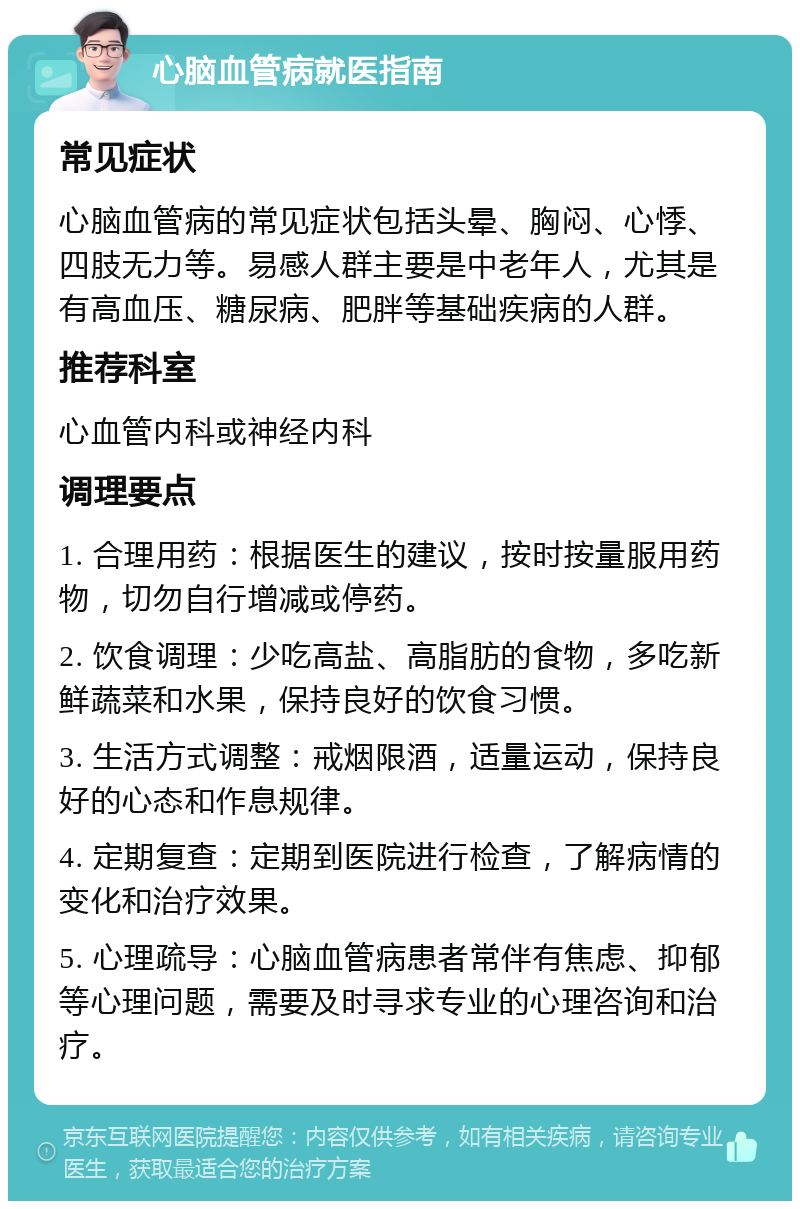 心脑血管病就医指南 常见症状 心脑血管病的常见症状包括头晕、胸闷、心悸、四肢无力等。易感人群主要是中老年人，尤其是有高血压、糖尿病、肥胖等基础疾病的人群。 推荐科室 心血管内科或神经内科 调理要点 1. 合理用药：根据医生的建议，按时按量服用药物，切勿自行增减或停药。 2. 饮食调理：少吃高盐、高脂肪的食物，多吃新鲜蔬菜和水果，保持良好的饮食习惯。 3. 生活方式调整：戒烟限酒，适量运动，保持良好的心态和作息规律。 4. 定期复查：定期到医院进行检查，了解病情的变化和治疗效果。 5. 心理疏导：心脑血管病患者常伴有焦虑、抑郁等心理问题，需要及时寻求专业的心理咨询和治疗。