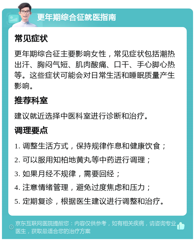 更年期综合征就医指南 常见症状 更年期综合征主要影响女性，常见症状包括潮热出汗、胸闷气短、肌肉酸痛、口干、手心脚心热等。这些症状可能会对日常生活和睡眠质量产生影响。 推荐科室 建议就近选择中医科室进行诊断和治疗。 调理要点 1. 调整生活方式，保持规律作息和健康饮食； 2. 可以服用知柏地黄丸等中药进行调理； 3. 如果月经不规律，需要回经； 4. 注意情绪管理，避免过度焦虑和压力； 5. 定期复诊，根据医生建议进行调整和治疗。