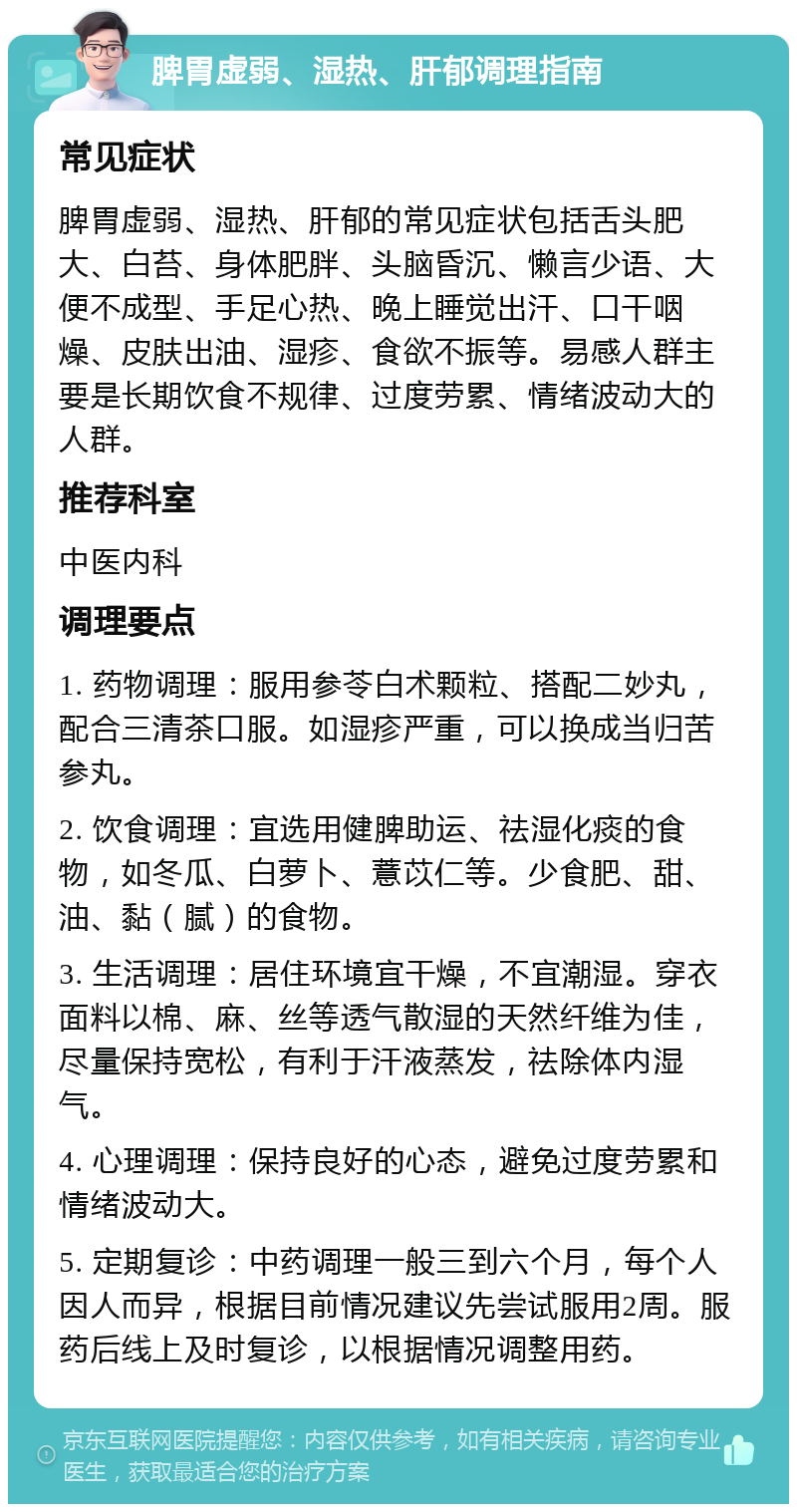 脾胃虚弱、湿热、肝郁调理指南 常见症状 脾胃虚弱、湿热、肝郁的常见症状包括舌头肥大、白苔、身体肥胖、头脑昏沉、懒言少语、大便不成型、手足心热、晚上睡觉出汗、口干咽燥、皮肤出油、湿疹、食欲不振等。易感人群主要是长期饮食不规律、过度劳累、情绪波动大的人群。 推荐科室 中医内科 调理要点 1. 药物调理：服用参苓白术颗粒、搭配二妙丸，配合三清茶口服。如湿疹严重，可以换成当归苦参丸。 2. 饮食调理：宜选用健脾助运、祛湿化痰的食物，如冬瓜、白萝卜、薏苡仁等。少食肥、甜、油、黏（腻）的食物。 3. 生活调理：居住环境宜干燥，不宜潮湿。穿衣面料以棉、麻、丝等透气散湿的天然纤维为佳，尽量保持宽松，有利于汗液蒸发，祛除体内湿气。 4. 心理调理：保持良好的心态，避免过度劳累和情绪波动大。 5. 定期复诊：中药调理一般三到六个月，每个人因人而异，根据目前情况建议先尝试服用2周。服药后线上及时复诊，以根据情况调整用药。