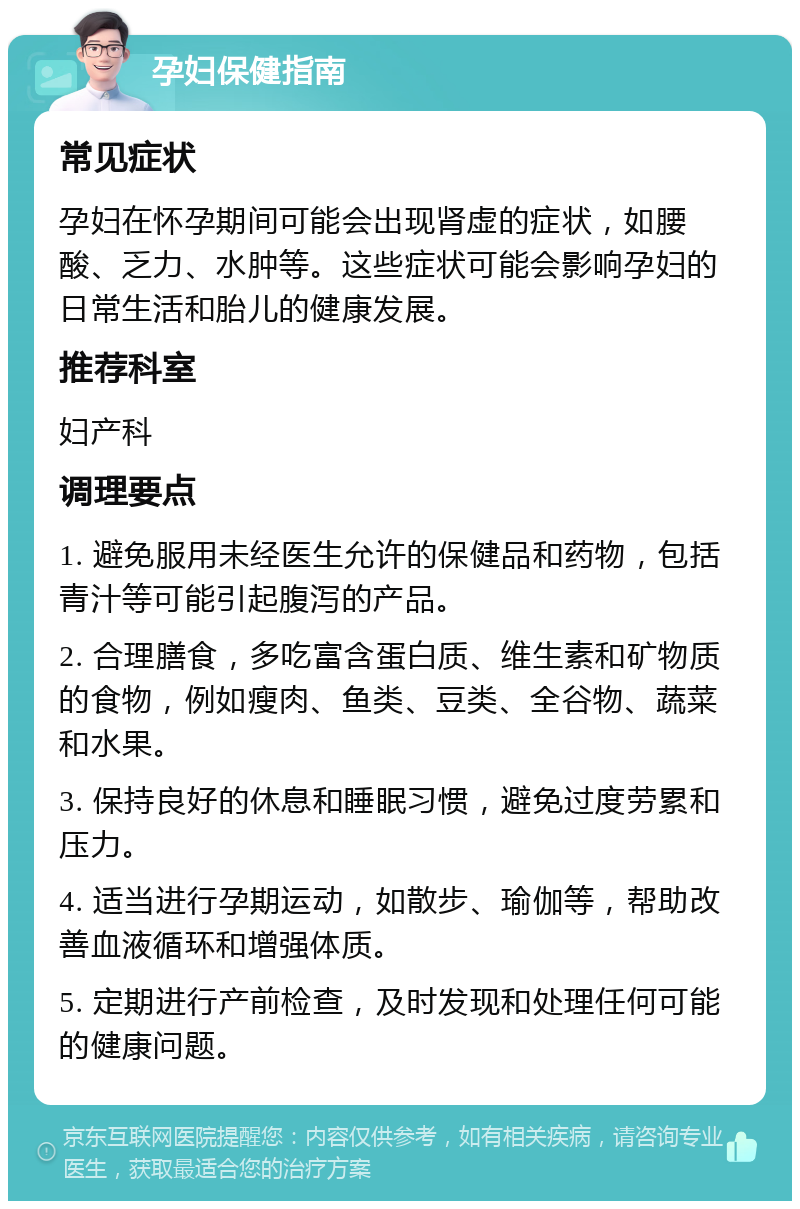 孕妇保健指南 常见症状 孕妇在怀孕期间可能会出现肾虚的症状，如腰酸、乏力、水肿等。这些症状可能会影响孕妇的日常生活和胎儿的健康发展。 推荐科室 妇产科 调理要点 1. 避免服用未经医生允许的保健品和药物，包括青汁等可能引起腹泻的产品。 2. 合理膳食，多吃富含蛋白质、维生素和矿物质的食物，例如瘦肉、鱼类、豆类、全谷物、蔬菜和水果。 3. 保持良好的休息和睡眠习惯，避免过度劳累和压力。 4. 适当进行孕期运动，如散步、瑜伽等，帮助改善血液循环和增强体质。 5. 定期进行产前检查，及时发现和处理任何可能的健康问题。