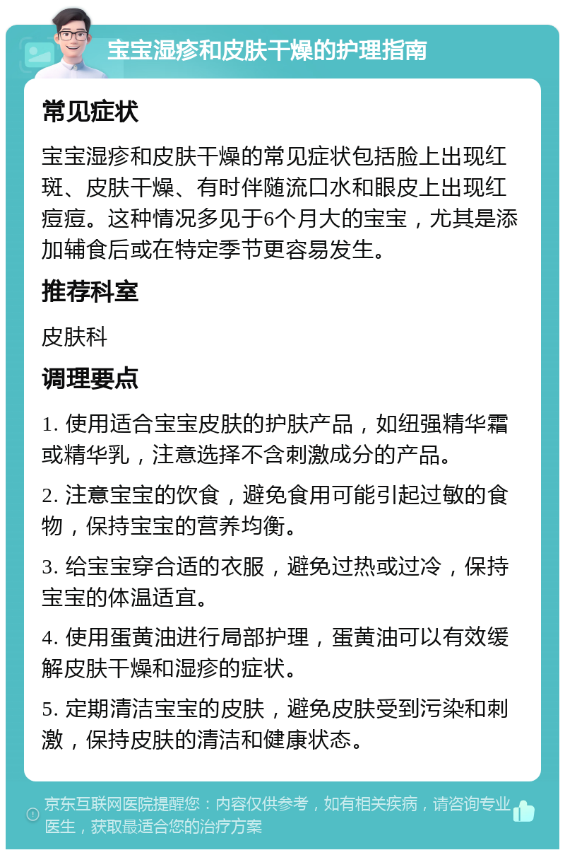 宝宝湿疹和皮肤干燥的护理指南 常见症状 宝宝湿疹和皮肤干燥的常见症状包括脸上出现红斑、皮肤干燥、有时伴随流口水和眼皮上出现红痘痘。这种情况多见于6个月大的宝宝，尤其是添加辅食后或在特定季节更容易发生。 推荐科室 皮肤科 调理要点 1. 使用适合宝宝皮肤的护肤产品，如纽强精华霜或精华乳，注意选择不含刺激成分的产品。 2. 注意宝宝的饮食，避免食用可能引起过敏的食物，保持宝宝的营养均衡。 3. 给宝宝穿合适的衣服，避免过热或过冷，保持宝宝的体温适宜。 4. 使用蛋黄油进行局部护理，蛋黄油可以有效缓解皮肤干燥和湿疹的症状。 5. 定期清洁宝宝的皮肤，避免皮肤受到污染和刺激，保持皮肤的清洁和健康状态。