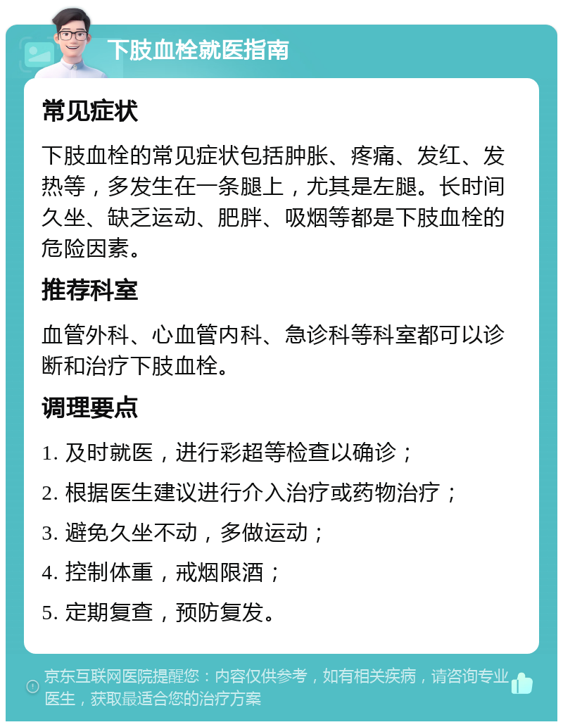 下肢血栓就医指南 常见症状 下肢血栓的常见症状包括肿胀、疼痛、发红、发热等，多发生在一条腿上，尤其是左腿。长时间久坐、缺乏运动、肥胖、吸烟等都是下肢血栓的危险因素。 推荐科室 血管外科、心血管内科、急诊科等科室都可以诊断和治疗下肢血栓。 调理要点 1. 及时就医，进行彩超等检查以确诊； 2. 根据医生建议进行介入治疗或药物治疗； 3. 避免久坐不动，多做运动； 4. 控制体重，戒烟限酒； 5. 定期复查，预防复发。