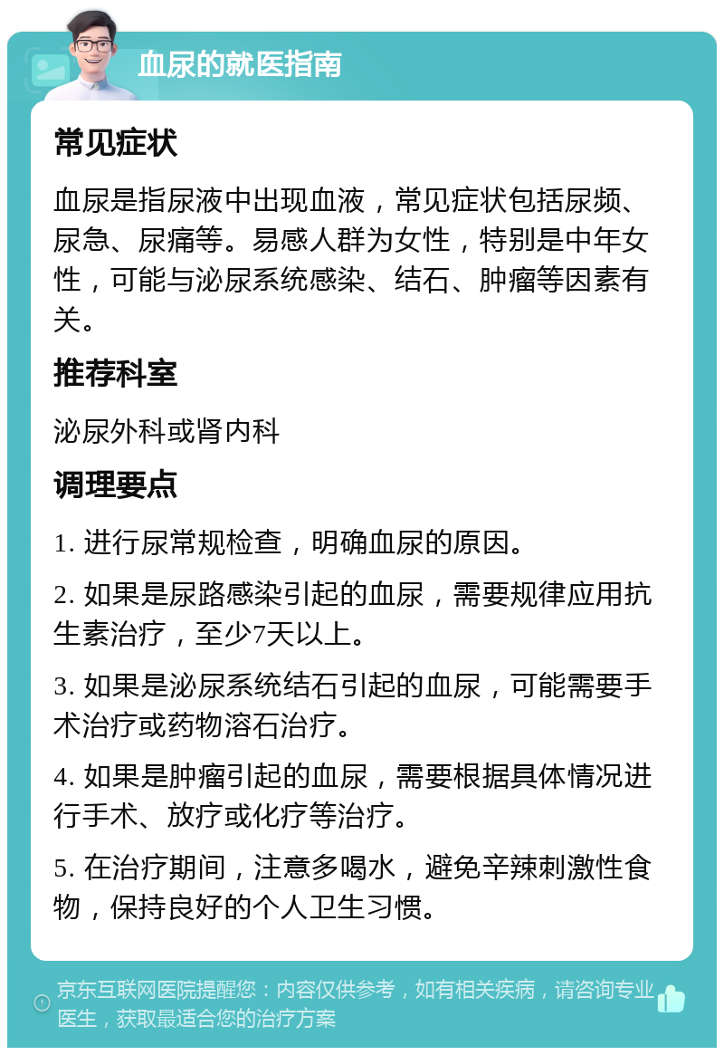 血尿的就医指南 常见症状 血尿是指尿液中出现血液，常见症状包括尿频、尿急、尿痛等。易感人群为女性，特别是中年女性，可能与泌尿系统感染、结石、肿瘤等因素有关。 推荐科室 泌尿外科或肾内科 调理要点 1. 进行尿常规检查，明确血尿的原因。 2. 如果是尿路感染引起的血尿，需要规律应用抗生素治疗，至少7天以上。 3. 如果是泌尿系统结石引起的血尿，可能需要手术治疗或药物溶石治疗。 4. 如果是肿瘤引起的血尿，需要根据具体情况进行手术、放疗或化疗等治疗。 5. 在治疗期间，注意多喝水，避免辛辣刺激性食物，保持良好的个人卫生习惯。