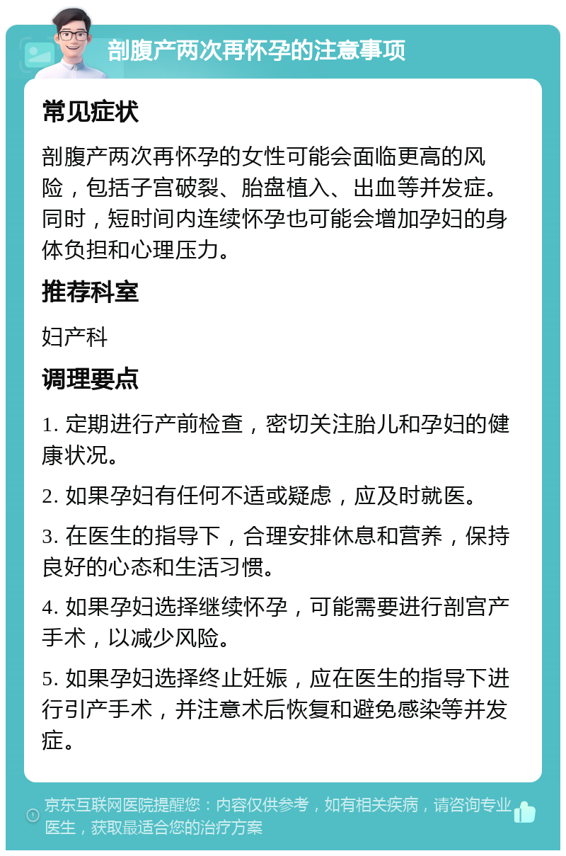 剖腹产两次再怀孕的注意事项 常见症状 剖腹产两次再怀孕的女性可能会面临更高的风险，包括子宫破裂、胎盘植入、出血等并发症。同时，短时间内连续怀孕也可能会增加孕妇的身体负担和心理压力。 推荐科室 妇产科 调理要点 1. 定期进行产前检查，密切关注胎儿和孕妇的健康状况。 2. 如果孕妇有任何不适或疑虑，应及时就医。 3. 在医生的指导下，合理安排休息和营养，保持良好的心态和生活习惯。 4. 如果孕妇选择继续怀孕，可能需要进行剖宫产手术，以减少风险。 5. 如果孕妇选择终止妊娠，应在医生的指导下进行引产手术，并注意术后恢复和避免感染等并发症。