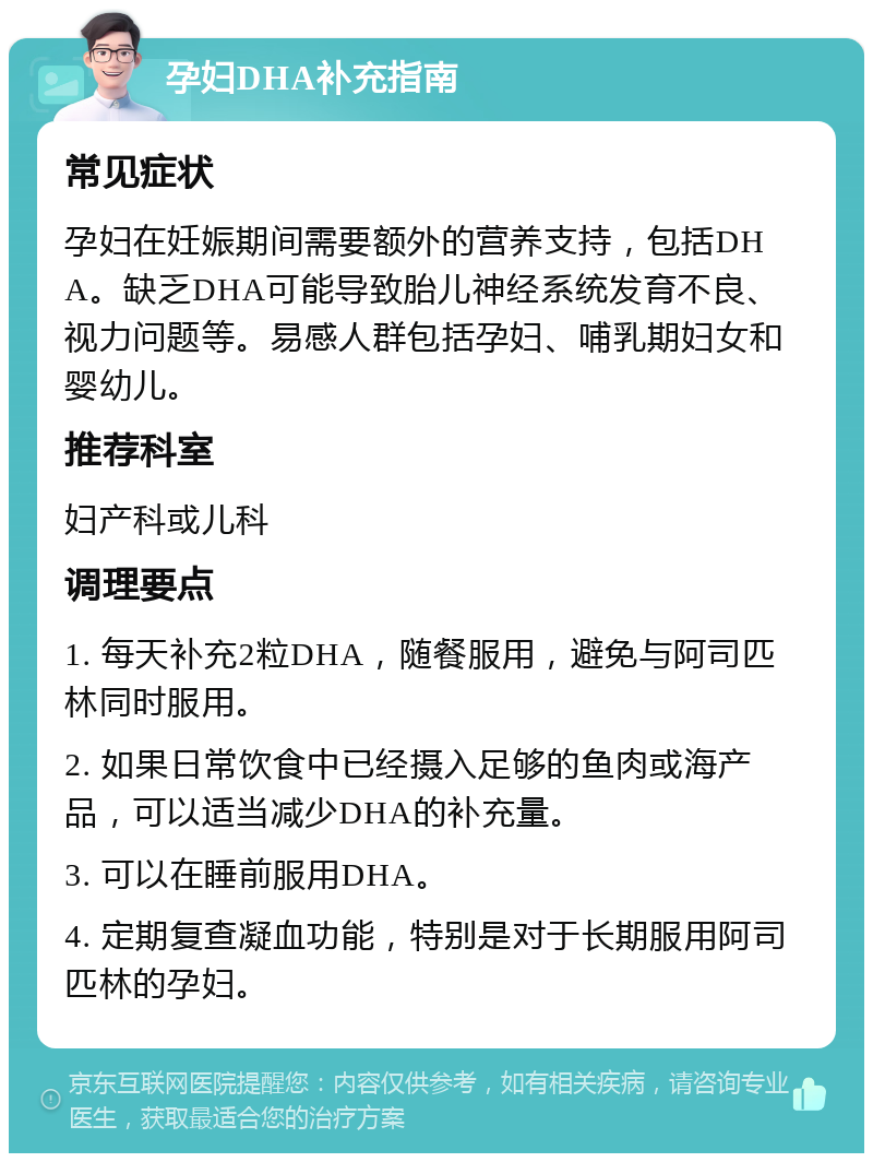 孕妇DHA补充指南 常见症状 孕妇在妊娠期间需要额外的营养支持，包括DHA。缺乏DHA可能导致胎儿神经系统发育不良、视力问题等。易感人群包括孕妇、哺乳期妇女和婴幼儿。 推荐科室 妇产科或儿科 调理要点 1. 每天补充2粒DHA，随餐服用，避免与阿司匹林同时服用。 2. 如果日常饮食中已经摄入足够的鱼肉或海产品，可以适当减少DHA的补充量。 3. 可以在睡前服用DHA。 4. 定期复查凝血功能，特别是对于长期服用阿司匹林的孕妇。