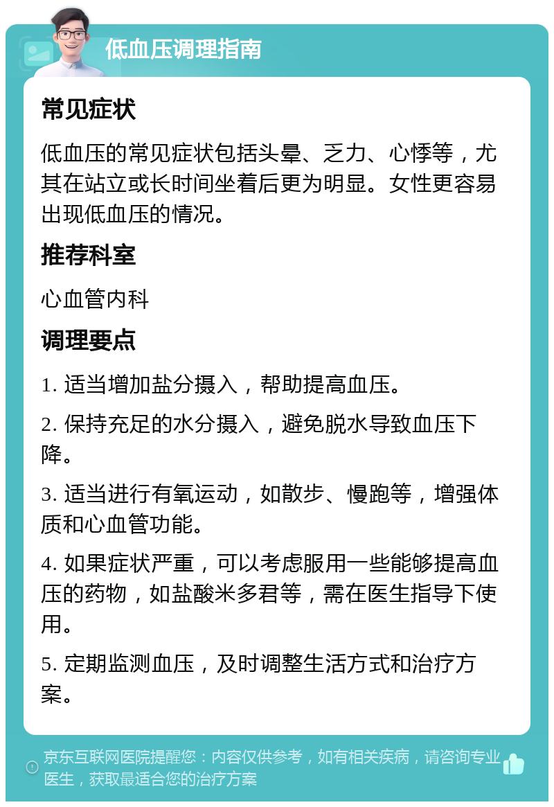 低血压调理指南 常见症状 低血压的常见症状包括头晕、乏力、心悸等，尤其在站立或长时间坐着后更为明显。女性更容易出现低血压的情况。 推荐科室 心血管内科 调理要点 1. 适当增加盐分摄入，帮助提高血压。 2. 保持充足的水分摄入，避免脱水导致血压下降。 3. 适当进行有氧运动，如散步、慢跑等，增强体质和心血管功能。 4. 如果症状严重，可以考虑服用一些能够提高血压的药物，如盐酸米多君等，需在医生指导下使用。 5. 定期监测血压，及时调整生活方式和治疗方案。