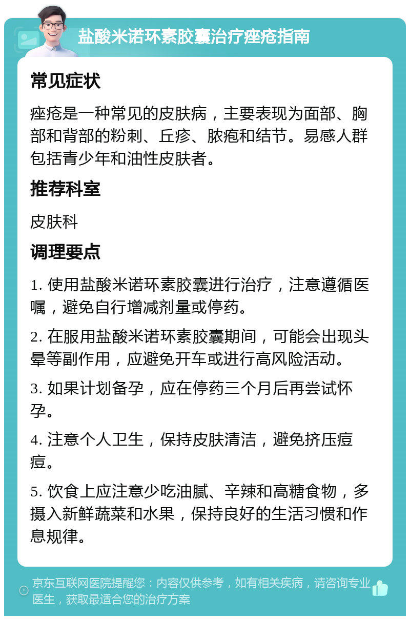 盐酸米诺环素胶囊治疗痤疮指南 常见症状 痤疮是一种常见的皮肤病，主要表现为面部、胸部和背部的粉刺、丘疹、脓疱和结节。易感人群包括青少年和油性皮肤者。 推荐科室 皮肤科 调理要点 1. 使用盐酸米诺环素胶囊进行治疗，注意遵循医嘱，避免自行增减剂量或停药。 2. 在服用盐酸米诺环素胶囊期间，可能会出现头晕等副作用，应避免开车或进行高风险活动。 3. 如果计划备孕，应在停药三个月后再尝试怀孕。 4. 注意个人卫生，保持皮肤清洁，避免挤压痘痘。 5. 饮食上应注意少吃油腻、辛辣和高糖食物，多摄入新鲜蔬菜和水果，保持良好的生活习惯和作息规律。