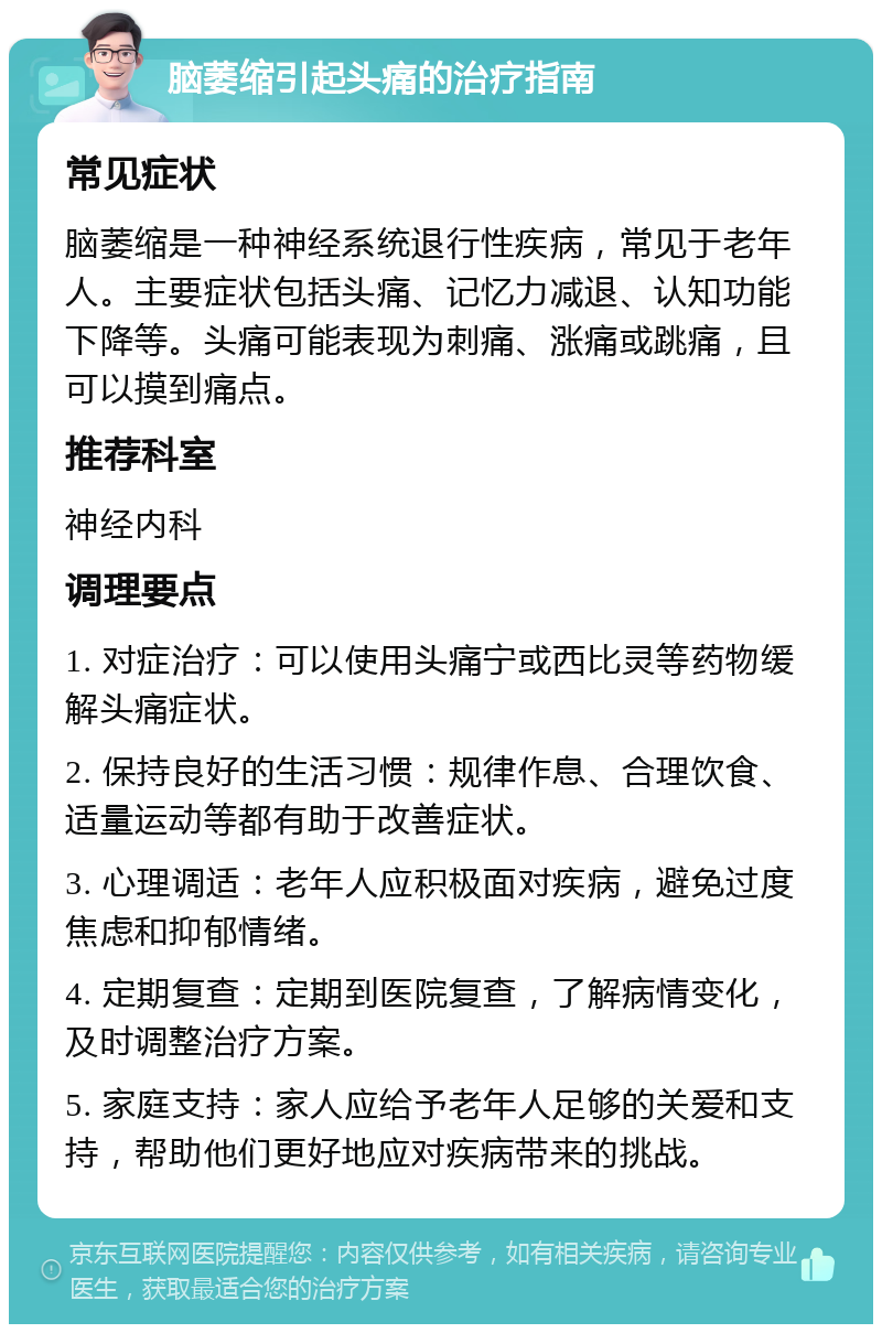 脑萎缩引起头痛的治疗指南 常见症状 脑萎缩是一种神经系统退行性疾病，常见于老年人。主要症状包括头痛、记忆力减退、认知功能下降等。头痛可能表现为刺痛、涨痛或跳痛，且可以摸到痛点。 推荐科室 神经内科 调理要点 1. 对症治疗：可以使用头痛宁或西比灵等药物缓解头痛症状。 2. 保持良好的生活习惯：规律作息、合理饮食、适量运动等都有助于改善症状。 3. 心理调适：老年人应积极面对疾病，避免过度焦虑和抑郁情绪。 4. 定期复查：定期到医院复查，了解病情变化，及时调整治疗方案。 5. 家庭支持：家人应给予老年人足够的关爱和支持，帮助他们更好地应对疾病带来的挑战。