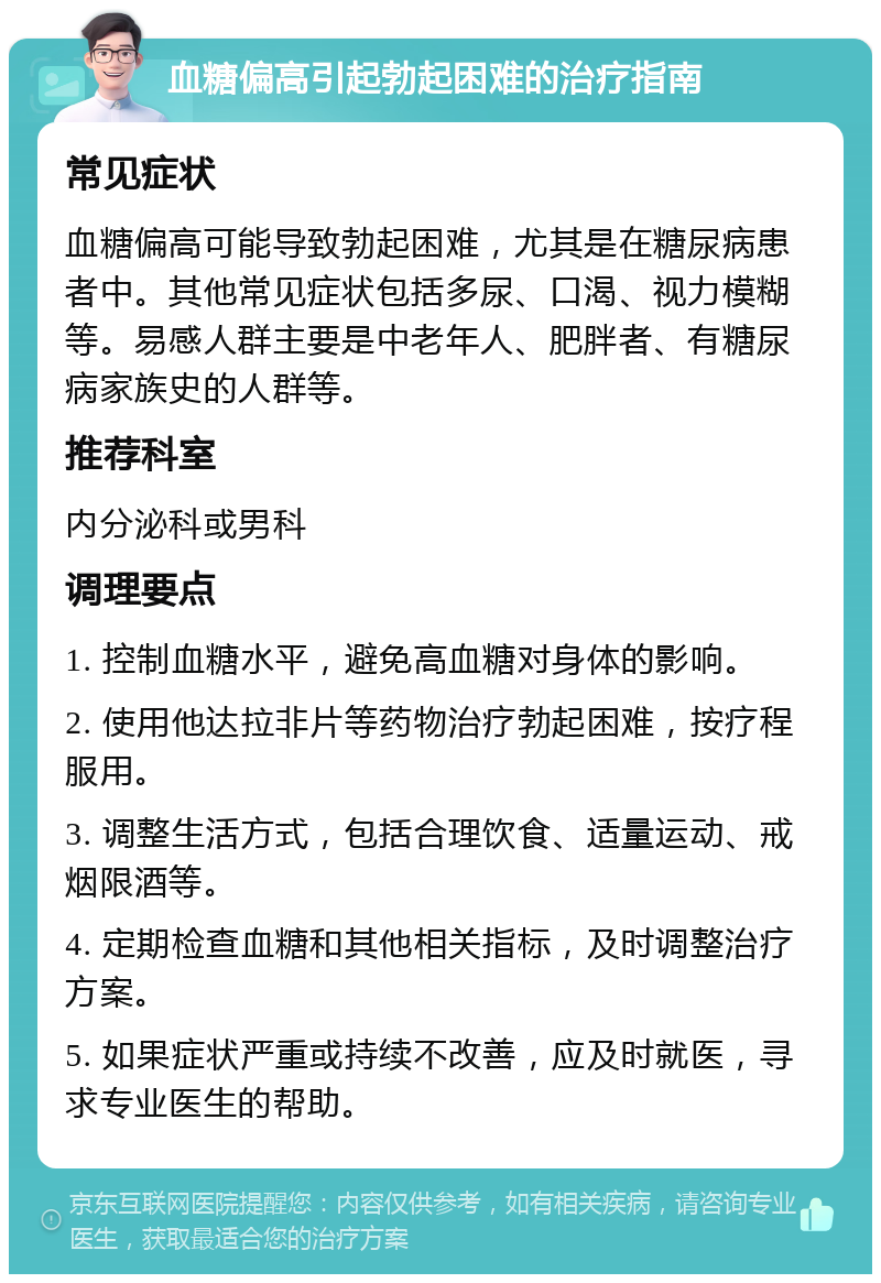 血糖偏高引起勃起困难的治疗指南 常见症状 血糖偏高可能导致勃起困难，尤其是在糖尿病患者中。其他常见症状包括多尿、口渴、视力模糊等。易感人群主要是中老年人、肥胖者、有糖尿病家族史的人群等。 推荐科室 内分泌科或男科 调理要点 1. 控制血糖水平，避免高血糖对身体的影响。 2. 使用他达拉非片等药物治疗勃起困难，按疗程服用。 3. 调整生活方式，包括合理饮食、适量运动、戒烟限酒等。 4. 定期检查血糖和其他相关指标，及时调整治疗方案。 5. 如果症状严重或持续不改善，应及时就医，寻求专业医生的帮助。