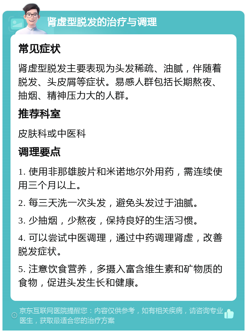 肾虚型脱发的治疗与调理 常见症状 肾虚型脱发主要表现为头发稀疏、油腻，伴随着脱发、头皮屑等症状。易感人群包括长期熬夜、抽烟、精神压力大的人群。 推荐科室 皮肤科或中医科 调理要点 1. 使用非那雄胺片和米诺地尔外用药，需连续使用三个月以上。 2. 每三天洗一次头发，避免头发过于油腻。 3. 少抽烟，少熬夜，保持良好的生活习惯。 4. 可以尝试中医调理，通过中药调理肾虚，改善脱发症状。 5. 注意饮食营养，多摄入富含维生素和矿物质的食物，促进头发生长和健康。