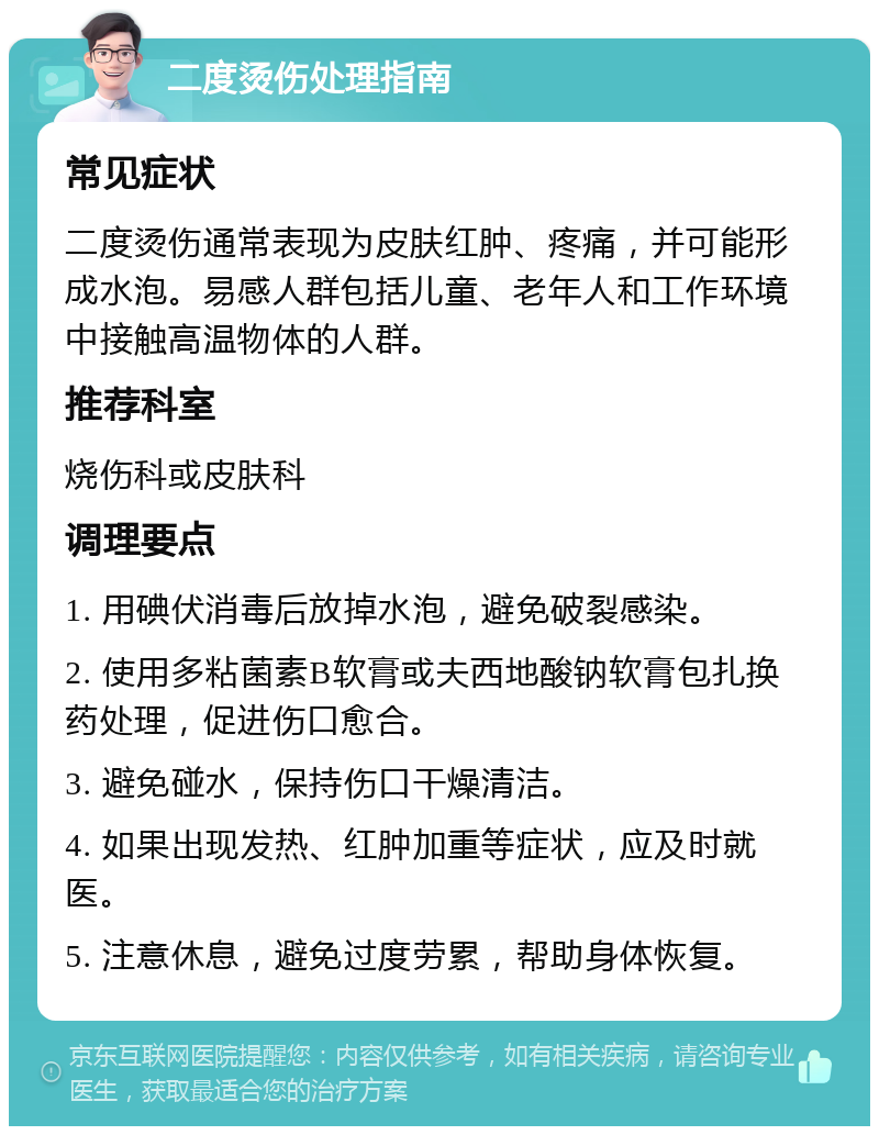 二度烫伤处理指南 常见症状 二度烫伤通常表现为皮肤红肿、疼痛，并可能形成水泡。易感人群包括儿童、老年人和工作环境中接触高温物体的人群。 推荐科室 烧伤科或皮肤科 调理要点 1. 用碘伏消毒后放掉水泡，避免破裂感染。 2. 使用多粘菌素B软膏或夫西地酸钠软膏包扎换药处理，促进伤口愈合。 3. 避免碰水，保持伤口干燥清洁。 4. 如果出现发热、红肿加重等症状，应及时就医。 5. 注意休息，避免过度劳累，帮助身体恢复。