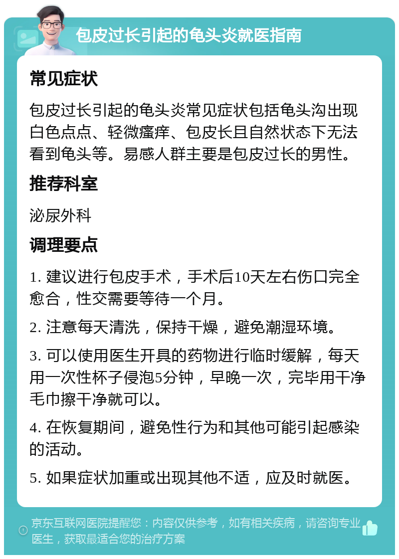 包皮过长引起的龟头炎就医指南 常见症状 包皮过长引起的龟头炎常见症状包括龟头沟出现白色点点、轻微瘙痒、包皮长且自然状态下无法看到龟头等。易感人群主要是包皮过长的男性。 推荐科室 泌尿外科 调理要点 1. 建议进行包皮手术，手术后10天左右伤口完全愈合，性交需要等待一个月。 2. 注意每天清洗，保持干燥，避免潮湿环境。 3. 可以使用医生开具的药物进行临时缓解，每天用一次性杯子侵泡5分钟，早晚一次，完毕用干净毛巾擦干净就可以。 4. 在恢复期间，避免性行为和其他可能引起感染的活动。 5. 如果症状加重或出现其他不适，应及时就医。