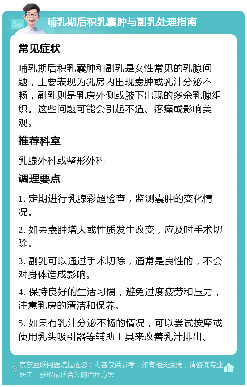 哺乳期后积乳囊肿与副乳处理指南 常见症状 哺乳期后积乳囊肿和副乳是女性常见的乳腺问题，主要表现为乳房内出现囊肿或乳汁分泌不畅，副乳则是乳房外侧或腋下出现的多余乳腺组织。这些问题可能会引起不适、疼痛或影响美观。 推荐科室 乳腺外科或整形外科 调理要点 1. 定期进行乳腺彩超检查，监测囊肿的变化情况。 2. 如果囊肿增大或性质发生改变，应及时手术切除。 3. 副乳可以通过手术切除，通常是良性的，不会对身体造成影响。 4. 保持良好的生活习惯，避免过度疲劳和压力，注意乳房的清洁和保养。 5. 如果有乳汁分泌不畅的情况，可以尝试按摩或使用乳头吸引器等辅助工具来改善乳汁排出。