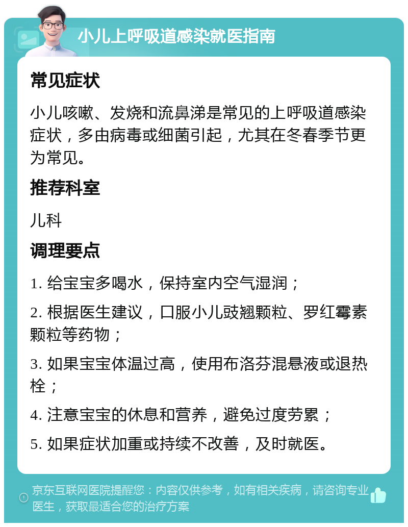 小儿上呼吸道感染就医指南 常见症状 小儿咳嗽、发烧和流鼻涕是常见的上呼吸道感染症状，多由病毒或细菌引起，尤其在冬春季节更为常见。 推荐科室 儿科 调理要点 1. 给宝宝多喝水，保持室内空气湿润； 2. 根据医生建议，口服小儿豉翘颗粒、罗红霉素颗粒等药物； 3. 如果宝宝体温过高，使用布洛芬混悬液或退热栓； 4. 注意宝宝的休息和营养，避免过度劳累； 5. 如果症状加重或持续不改善，及时就医。