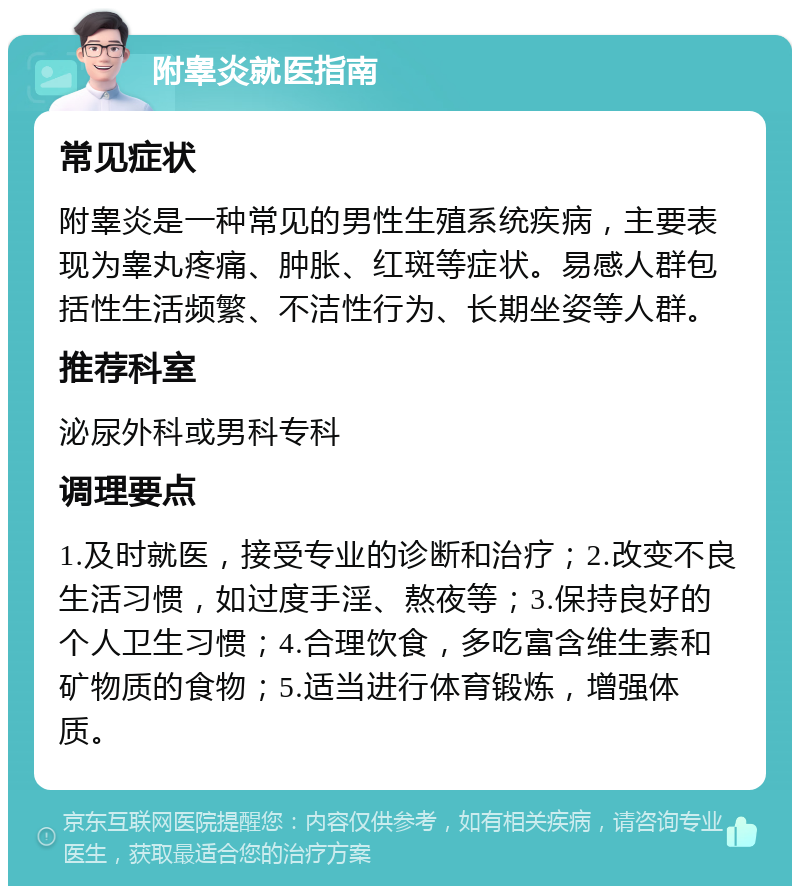 附睾炎就医指南 常见症状 附睾炎是一种常见的男性生殖系统疾病，主要表现为睾丸疼痛、肿胀、红斑等症状。易感人群包括性生活频繁、不洁性行为、长期坐姿等人群。 推荐科室 泌尿外科或男科专科 调理要点 1.及时就医，接受专业的诊断和治疗；2.改变不良生活习惯，如过度手淫、熬夜等；3.保持良好的个人卫生习惯；4.合理饮食，多吃富含维生素和矿物质的食物；5.适当进行体育锻炼，增强体质。