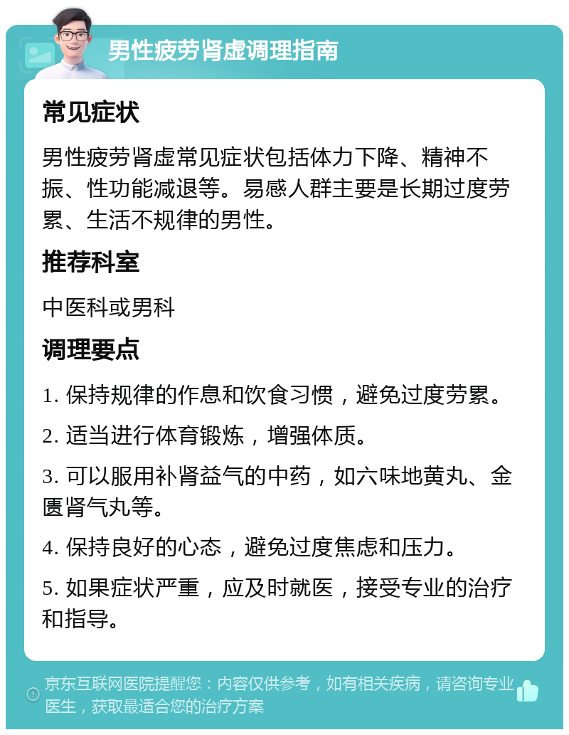 男性疲劳肾虚调理指南 常见症状 男性疲劳肾虚常见症状包括体力下降、精神不振、性功能减退等。易感人群主要是长期过度劳累、生活不规律的男性。 推荐科室 中医科或男科 调理要点 1. 保持规律的作息和饮食习惯，避免过度劳累。 2. 适当进行体育锻炼，增强体质。 3. 可以服用补肾益气的中药，如六味地黄丸、金匮肾气丸等。 4. 保持良好的心态，避免过度焦虑和压力。 5. 如果症状严重，应及时就医，接受专业的治疗和指导。