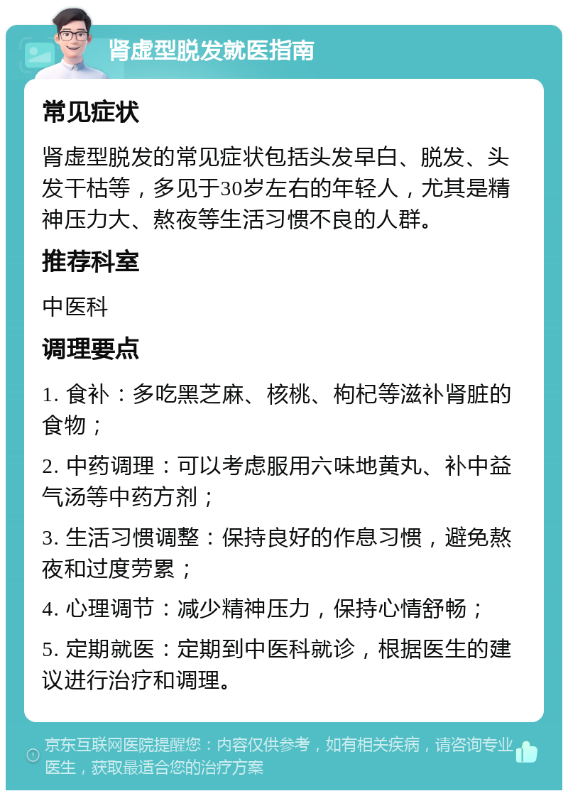 肾虚型脱发就医指南 常见症状 肾虚型脱发的常见症状包括头发早白、脱发、头发干枯等，多见于30岁左右的年轻人，尤其是精神压力大、熬夜等生活习惯不良的人群。 推荐科室 中医科 调理要点 1. 食补：多吃黑芝麻、核桃、枸杞等滋补肾脏的食物； 2. 中药调理：可以考虑服用六味地黄丸、补中益气汤等中药方剂； 3. 生活习惯调整：保持良好的作息习惯，避免熬夜和过度劳累； 4. 心理调节：减少精神压力，保持心情舒畅； 5. 定期就医：定期到中医科就诊，根据医生的建议进行治疗和调理。