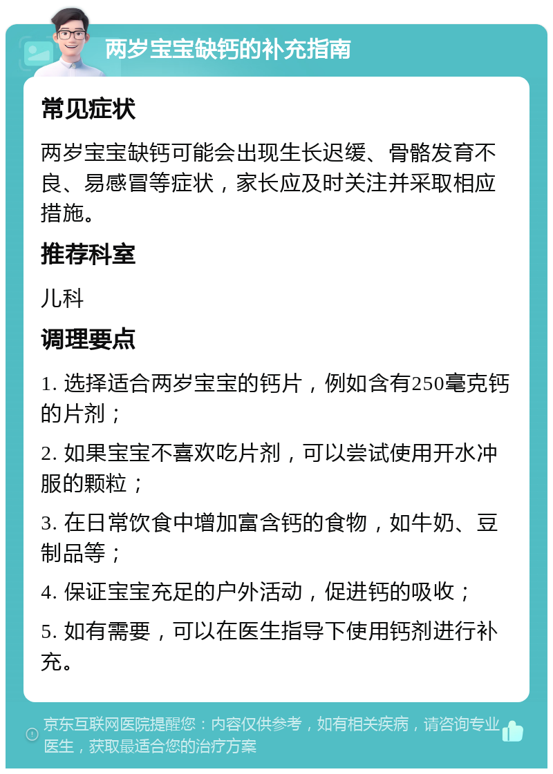 两岁宝宝缺钙的补充指南 常见症状 两岁宝宝缺钙可能会出现生长迟缓、骨骼发育不良、易感冒等症状，家长应及时关注并采取相应措施。 推荐科室 儿科 调理要点 1. 选择适合两岁宝宝的钙片，例如含有250毫克钙的片剂； 2. 如果宝宝不喜欢吃片剂，可以尝试使用开水冲服的颗粒； 3. 在日常饮食中增加富含钙的食物，如牛奶、豆制品等； 4. 保证宝宝充足的户外活动，促进钙的吸收； 5. 如有需要，可以在医生指导下使用钙剂进行补充。