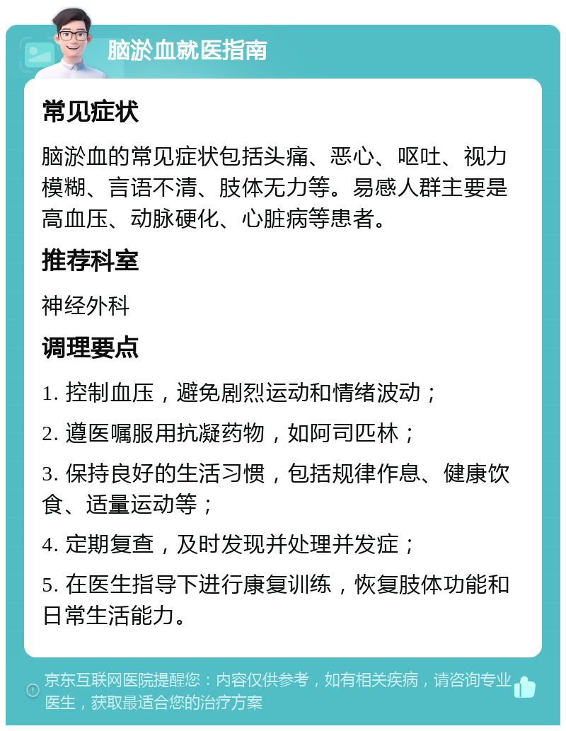 脑淤血就医指南 常见症状 脑淤血的常见症状包括头痛、恶心、呕吐、视力模糊、言语不清、肢体无力等。易感人群主要是高血压、动脉硬化、心脏病等患者。 推荐科室 神经外科 调理要点 1. 控制血压，避免剧烈运动和情绪波动； 2. 遵医嘱服用抗凝药物，如阿司匹林； 3. 保持良好的生活习惯，包括规律作息、健康饮食、适量运动等； 4. 定期复查，及时发现并处理并发症； 5. 在医生指导下进行康复训练，恢复肢体功能和日常生活能力。