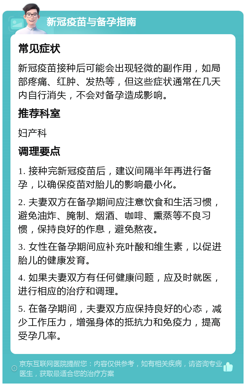 新冠疫苗与备孕指南 常见症状 新冠疫苗接种后可能会出现轻微的副作用，如局部疼痛、红肿、发热等，但这些症状通常在几天内自行消失，不会对备孕造成影响。 推荐科室 妇产科 调理要点 1. 接种完新冠疫苗后，建议间隔半年再进行备孕，以确保疫苗对胎儿的影响最小化。 2. 夫妻双方在备孕期间应注意饮食和生活习惯，避免油炸、腌制、烟酒、咖啡、熏蒸等不良习惯，保持良好的作息，避免熬夜。 3. 女性在备孕期间应补充叶酸和维生素，以促进胎儿的健康发育。 4. 如果夫妻双方有任何健康问题，应及时就医，进行相应的治疗和调理。 5. 在备孕期间，夫妻双方应保持良好的心态，减少工作压力，增强身体的抵抗力和免疫力，提高受孕几率。