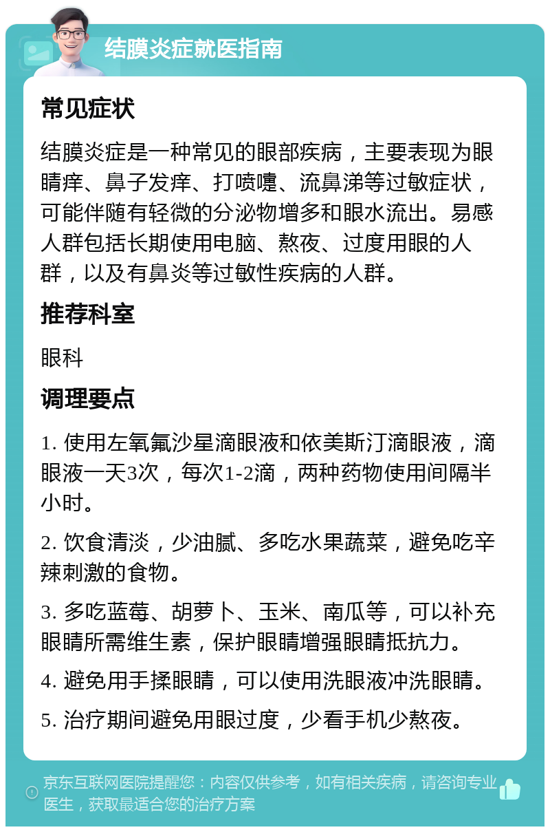 结膜炎症就医指南 常见症状 结膜炎症是一种常见的眼部疾病，主要表现为眼睛痒、鼻子发痒、打喷嚏、流鼻涕等过敏症状，可能伴随有轻微的分泌物增多和眼水流出。易感人群包括长期使用电脑、熬夜、过度用眼的人群，以及有鼻炎等过敏性疾病的人群。 推荐科室 眼科 调理要点 1. 使用左氧氟沙星滴眼液和依美斯汀滴眼液，滴眼液一天3次，每次1-2滴，两种药物使用间隔半小时。 2. 饮食清淡，少油腻、多吃水果蔬菜，避免吃辛辣刺激的食物。 3. 多吃蓝莓、胡萝卜、玉米、南瓜等，可以补充眼睛所需维生素，保护眼睛增强眼睛抵抗力。 4. 避免用手揉眼睛，可以使用洗眼液冲洗眼睛。 5. 治疗期间避免用眼过度，少看手机少熬夜。