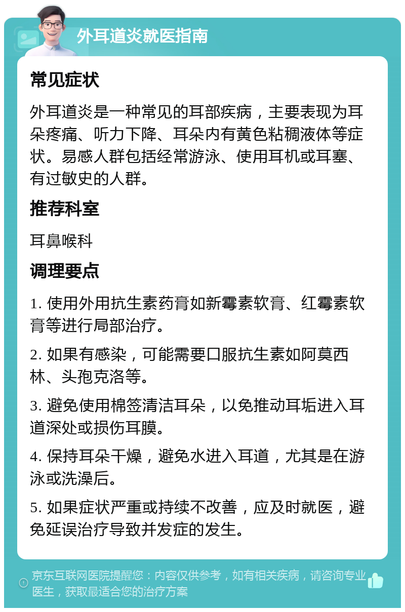 外耳道炎就医指南 常见症状 外耳道炎是一种常见的耳部疾病，主要表现为耳朵疼痛、听力下降、耳朵内有黄色粘稠液体等症状。易感人群包括经常游泳、使用耳机或耳塞、有过敏史的人群。 推荐科室 耳鼻喉科 调理要点 1. 使用外用抗生素药膏如新霉素软膏、红霉素软膏等进行局部治疗。 2. 如果有感染，可能需要口服抗生素如阿莫西林、头孢克洛等。 3. 避免使用棉签清洁耳朵，以免推动耳垢进入耳道深处或损伤耳膜。 4. 保持耳朵干燥，避免水进入耳道，尤其是在游泳或洗澡后。 5. 如果症状严重或持续不改善，应及时就医，避免延误治疗导致并发症的发生。