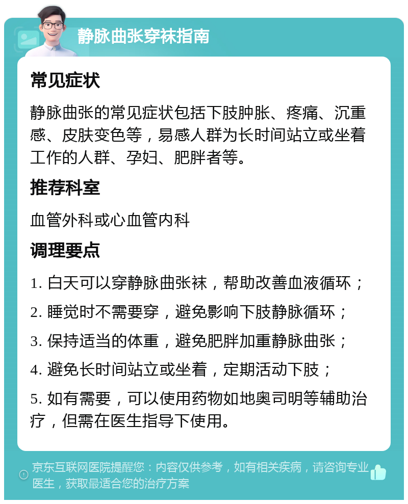 静脉曲张穿袜指南 常见症状 静脉曲张的常见症状包括下肢肿胀、疼痛、沉重感、皮肤变色等，易感人群为长时间站立或坐着工作的人群、孕妇、肥胖者等。 推荐科室 血管外科或心血管内科 调理要点 1. 白天可以穿静脉曲张袜，帮助改善血液循环； 2. 睡觉时不需要穿，避免影响下肢静脉循环； 3. 保持适当的体重，避免肥胖加重静脉曲张； 4. 避免长时间站立或坐着，定期活动下肢； 5. 如有需要，可以使用药物如地奥司明等辅助治疗，但需在医生指导下使用。