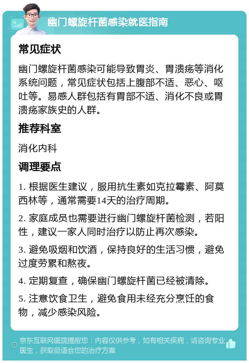 幽门螺旋杆菌感染就医指南 常见症状 幽门螺旋杆菌感染可能导致胃炎、胃溃疡等消化系统问题，常见症状包括上腹部不适、恶心、呕吐等。易感人群包括有胃部不适、消化不良或胃溃疡家族史的人群。 推荐科室 消化内科 调理要点 1. 根据医生建议，服用抗生素如克拉霉素、阿莫西林等，通常需要14天的治疗周期。 2. 家庭成员也需要进行幽门螺旋杆菌检测，若阳性，建议一家人同时治疗以防止再次感染。 3. 避免吸烟和饮酒，保持良好的生活习惯，避免过度劳累和熬夜。 4. 定期复查，确保幽门螺旋杆菌已经被清除。 5. 注意饮食卫生，避免食用未经充分烹饪的食物，减少感染风险。