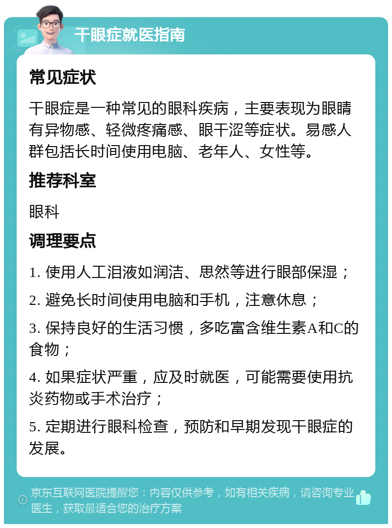 干眼症就医指南 常见症状 干眼症是一种常见的眼科疾病，主要表现为眼睛有异物感、轻微疼痛感、眼干涩等症状。易感人群包括长时间使用电脑、老年人、女性等。 推荐科室 眼科 调理要点 1. 使用人工泪液如润洁、思然等进行眼部保湿； 2. 避免长时间使用电脑和手机，注意休息； 3. 保持良好的生活习惯，多吃富含维生素A和C的食物； 4. 如果症状严重，应及时就医，可能需要使用抗炎药物或手术治疗； 5. 定期进行眼科检查，预防和早期发现干眼症的发展。