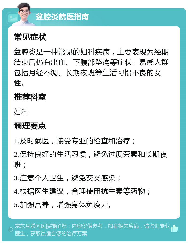 盆腔炎就医指南 常见症状 盆腔炎是一种常见的妇科疾病，主要表现为经期结束后仍有出血、下腹部坠痛等症状。易感人群包括月经不调、长期夜班等生活习惯不良的女性。 推荐科室 妇科 调理要点 1.及时就医，接受专业的检查和治疗； 2.保持良好的生活习惯，避免过度劳累和长期夜班； 3.注意个人卫生，避免交叉感染； 4.根据医生建议，合理使用抗生素等药物； 5.加强营养，增强身体免疫力。