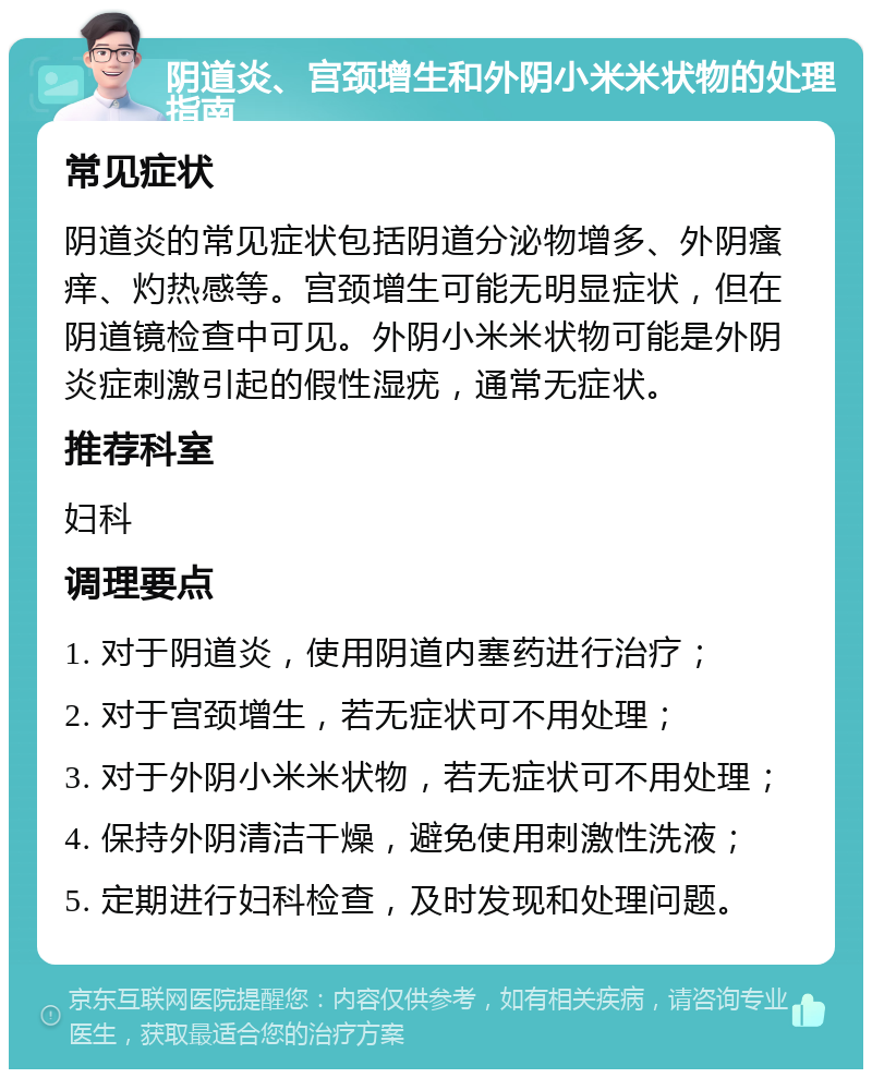 阴道炎、宫颈增生和外阴小米米状物的处理指南 常见症状 阴道炎的常见症状包括阴道分泌物增多、外阴瘙痒、灼热感等。宫颈增生可能无明显症状，但在阴道镜检查中可见。外阴小米米状物可能是外阴炎症刺激引起的假性湿疣，通常无症状。 推荐科室 妇科 调理要点 1. 对于阴道炎，使用阴道内塞药进行治疗； 2. 对于宫颈增生，若无症状可不用处理； 3. 对于外阴小米米状物，若无症状可不用处理； 4. 保持外阴清洁干燥，避免使用刺激性洗液； 5. 定期进行妇科检查，及时发现和处理问题。