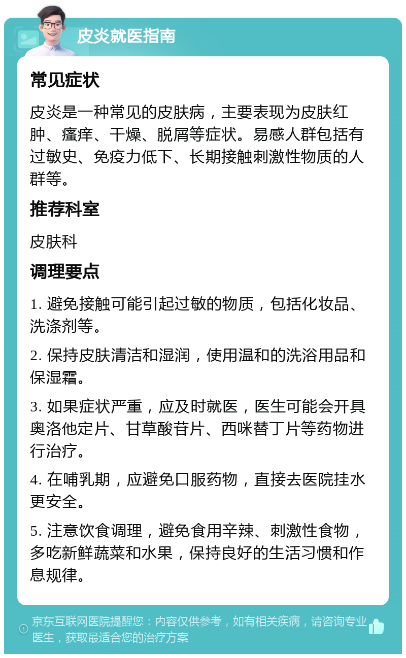 皮炎就医指南 常见症状 皮炎是一种常见的皮肤病，主要表现为皮肤红肿、瘙痒、干燥、脱屑等症状。易感人群包括有过敏史、免疫力低下、长期接触刺激性物质的人群等。 推荐科室 皮肤科 调理要点 1. 避免接触可能引起过敏的物质，包括化妆品、洗涤剂等。 2. 保持皮肤清洁和湿润，使用温和的洗浴用品和保湿霜。 3. 如果症状严重，应及时就医，医生可能会开具奥洛他定片、甘草酸苷片、西咪替丁片等药物进行治疗。 4. 在哺乳期，应避免口服药物，直接去医院挂水更安全。 5. 注意饮食调理，避免食用辛辣、刺激性食物，多吃新鲜蔬菜和水果，保持良好的生活习惯和作息规律。