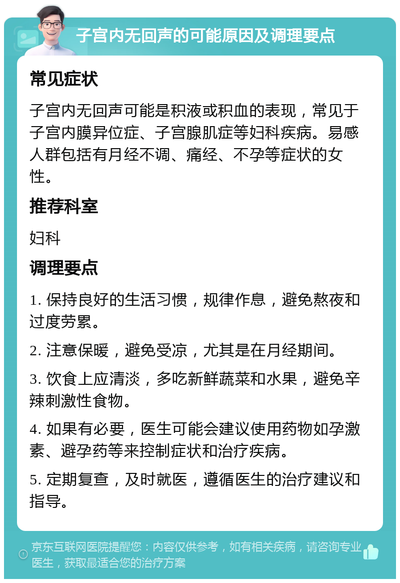 子宫内无回声的可能原因及调理要点 常见症状 子宫内无回声可能是积液或积血的表现，常见于子宫内膜异位症、子宫腺肌症等妇科疾病。易感人群包括有月经不调、痛经、不孕等症状的女性。 推荐科室 妇科 调理要点 1. 保持良好的生活习惯，规律作息，避免熬夜和过度劳累。 2. 注意保暖，避免受凉，尤其是在月经期间。 3. 饮食上应清淡，多吃新鲜蔬菜和水果，避免辛辣刺激性食物。 4. 如果有必要，医生可能会建议使用药物如孕激素、避孕药等来控制症状和治疗疾病。 5. 定期复查，及时就医，遵循医生的治疗建议和指导。