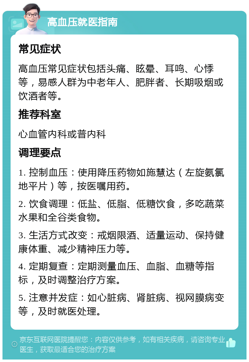 高血压就医指南 常见症状 高血压常见症状包括头痛、眩晕、耳鸣、心悸等，易感人群为中老年人、肥胖者、长期吸烟或饮酒者等。 推荐科室 心血管内科或普内科 调理要点 1. 控制血压：使用降压药物如施慧达（左旋氨氯地平片）等，按医嘱用药。 2. 饮食调理：低盐、低脂、低糖饮食，多吃蔬菜水果和全谷类食物。 3. 生活方式改变：戒烟限酒、适量运动、保持健康体重、减少精神压力等。 4. 定期复查：定期测量血压、血脂、血糖等指标，及时调整治疗方案。 5. 注意并发症：如心脏病、肾脏病、视网膜病变等，及时就医处理。