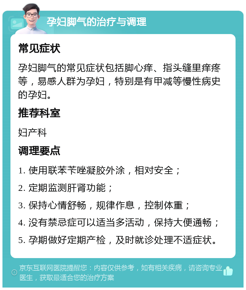 孕妇脚气的治疗与调理 常见症状 孕妇脚气的常见症状包括脚心痒、指头缝里痒疼等，易感人群为孕妇，特别是有甲减等慢性病史的孕妇。 推荐科室 妇产科 调理要点 1. 使用联苯苄唑凝胶外涂，相对安全； 2. 定期监测肝肾功能； 3. 保持心情舒畅，规律作息，控制体重； 4. 没有禁忌症可以适当多活动，保持大便通畅； 5. 孕期做好定期产检，及时就诊处理不适症状。