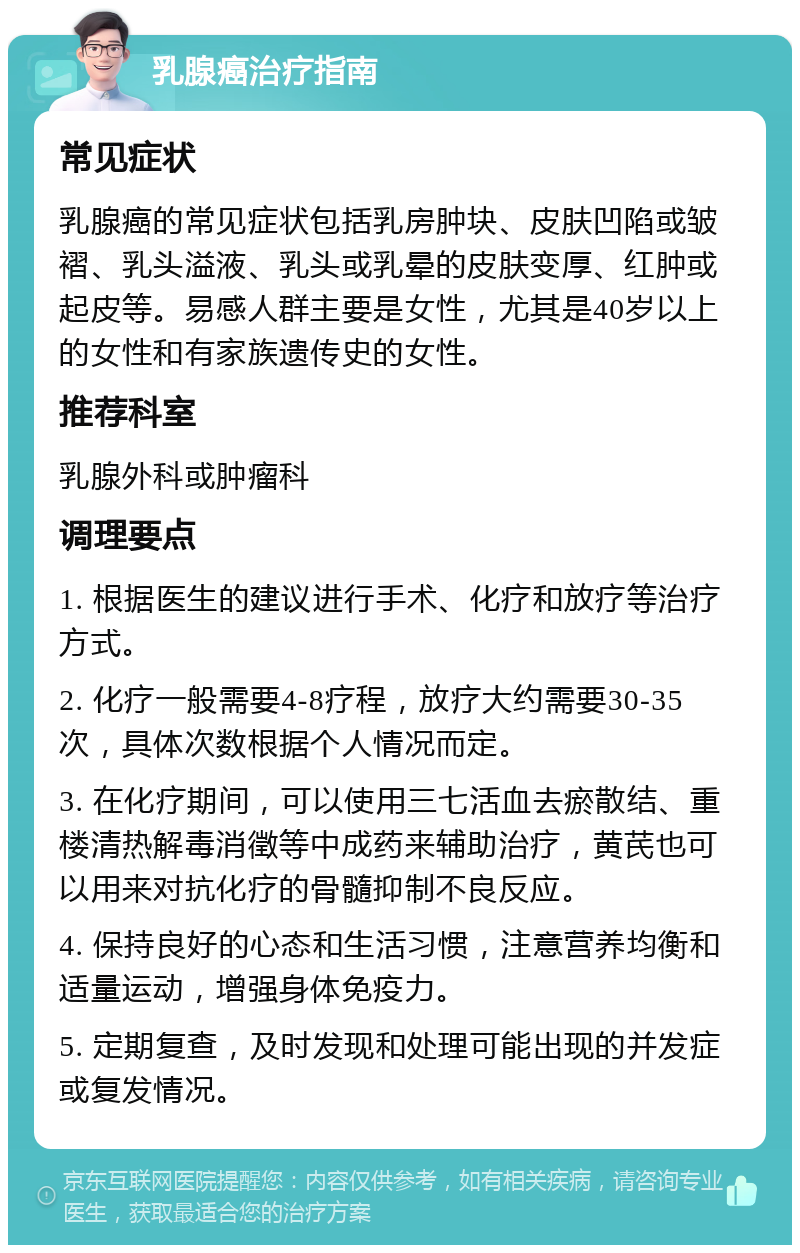 乳腺癌治疗指南 常见症状 乳腺癌的常见症状包括乳房肿块、皮肤凹陷或皱褶、乳头溢液、乳头或乳晕的皮肤变厚、红肿或起皮等。易感人群主要是女性，尤其是40岁以上的女性和有家族遗传史的女性。 推荐科室 乳腺外科或肿瘤科 调理要点 1. 根据医生的建议进行手术、化疗和放疗等治疗方式。 2. 化疗一般需要4-8疗程，放疗大约需要30-35次，具体次数根据个人情况而定。 3. 在化疗期间，可以使用三七活血去瘀散结、重楼清热解毒消徵等中成药来辅助治疗，黄芪也可以用来对抗化疗的骨髓抑制不良反应。 4. 保持良好的心态和生活习惯，注意营养均衡和适量运动，增强身体免疫力。 5. 定期复查，及时发现和处理可能出现的并发症或复发情况。