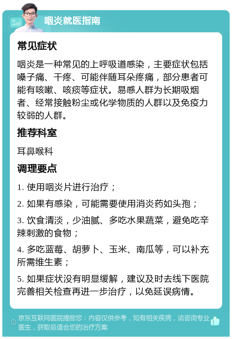 咽炎就医指南 常见症状 咽炎是一种常见的上呼吸道感染，主要症状包括嗓子痛、干疼、可能伴随耳朵疼痛，部分患者可能有咳嗽、咳痰等症状。易感人群为长期吸烟者、经常接触粉尘或化学物质的人群以及免疫力较弱的人群。 推荐科室 耳鼻喉科 调理要点 1. 使用咽炎片进行治疗； 2. 如果有感染，可能需要使用消炎药如头孢； 3. 饮食清淡，少油腻、多吃水果蔬菜，避免吃辛辣刺激的食物； 4. 多吃蓝莓、胡萝卜、玉米、南瓜等，可以补充所需维生素； 5. 如果症状没有明显缓解，建议及时去线下医院完善相关检查再进一步治疗，以免延误病情。