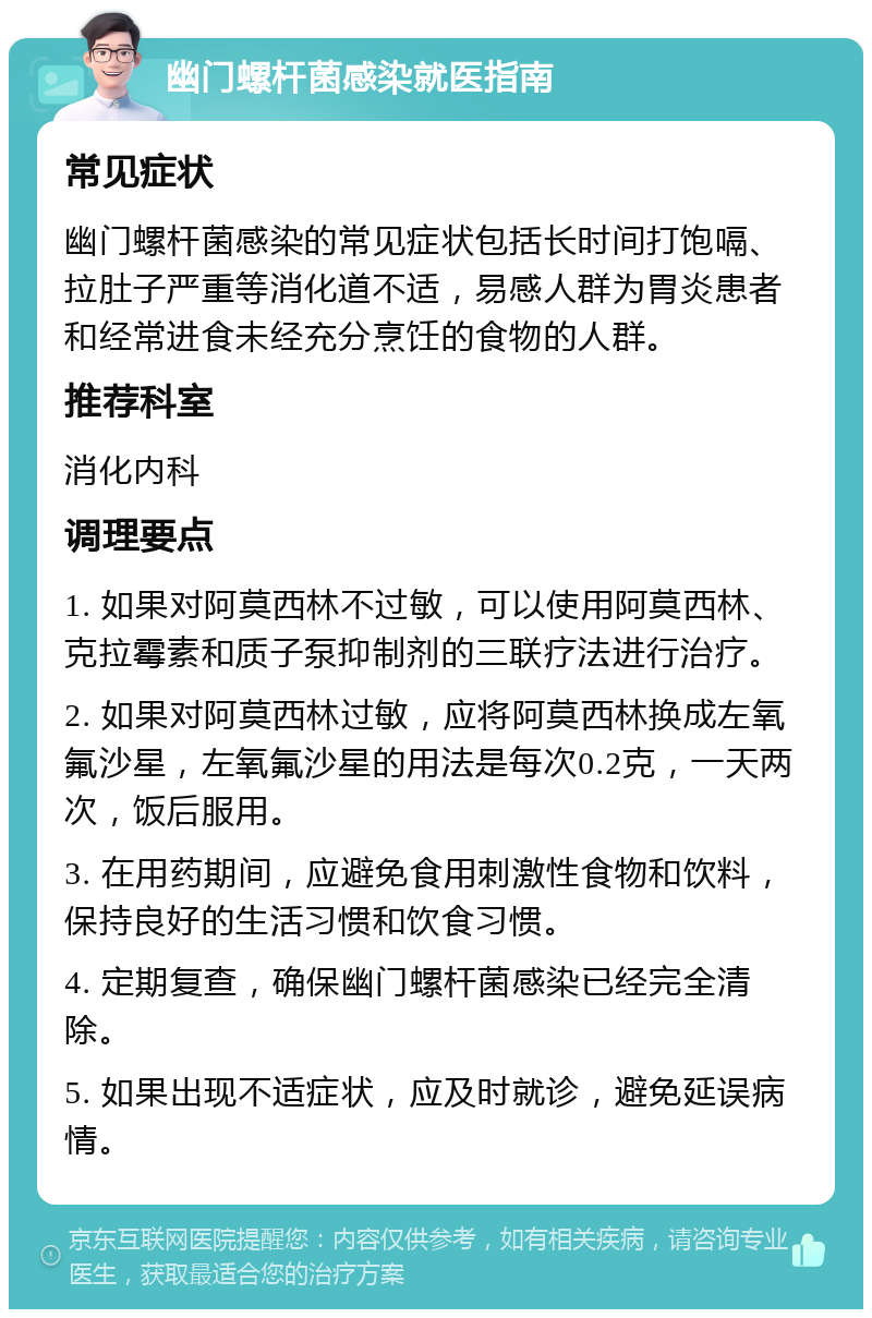 幽门螺杆菌感染就医指南 常见症状 幽门螺杆菌感染的常见症状包括长时间打饱嗝、拉肚子严重等消化道不适，易感人群为胃炎患者和经常进食未经充分烹饪的食物的人群。 推荐科室 消化内科 调理要点 1. 如果对阿莫西林不过敏，可以使用阿莫西林、克拉霉素和质子泵抑制剂的三联疗法进行治疗。 2. 如果对阿莫西林过敏，应将阿莫西林换成左氧氟沙星，左氧氟沙星的用法是每次0.2克，一天两次，饭后服用。 3. 在用药期间，应避免食用刺激性食物和饮料，保持良好的生活习惯和饮食习惯。 4. 定期复查，确保幽门螺杆菌感染已经完全清除。 5. 如果出现不适症状，应及时就诊，避免延误病情。