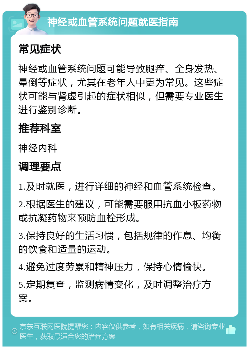 神经或血管系统问题就医指南 常见症状 神经或血管系统问题可能导致腿痒、全身发热、晕倒等症状，尤其在老年人中更为常见。这些症状可能与肾虚引起的症状相似，但需要专业医生进行鉴别诊断。 推荐科室 神经内科 调理要点 1.及时就医，进行详细的神经和血管系统检查。 2.根据医生的建议，可能需要服用抗血小板药物或抗凝药物来预防血栓形成。 3.保持良好的生活习惯，包括规律的作息、均衡的饮食和适量的运动。 4.避免过度劳累和精神压力，保持心情愉快。 5.定期复查，监测病情变化，及时调整治疗方案。