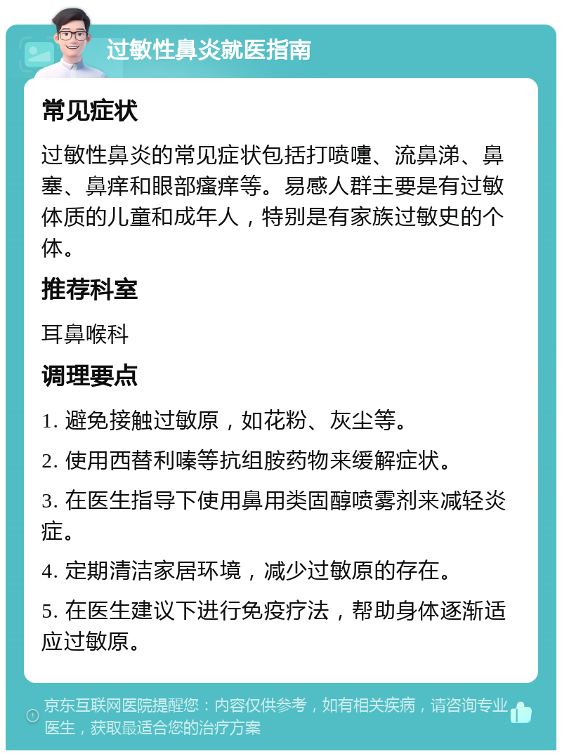 过敏性鼻炎就医指南 常见症状 过敏性鼻炎的常见症状包括打喷嚏、流鼻涕、鼻塞、鼻痒和眼部瘙痒等。易感人群主要是有过敏体质的儿童和成年人，特别是有家族过敏史的个体。 推荐科室 耳鼻喉科 调理要点 1. 避免接触过敏原，如花粉、灰尘等。 2. 使用西替利嗪等抗组胺药物来缓解症状。 3. 在医生指导下使用鼻用类固醇喷雾剂来减轻炎症。 4. 定期清洁家居环境，减少过敏原的存在。 5. 在医生建议下进行免疫疗法，帮助身体逐渐适应过敏原。