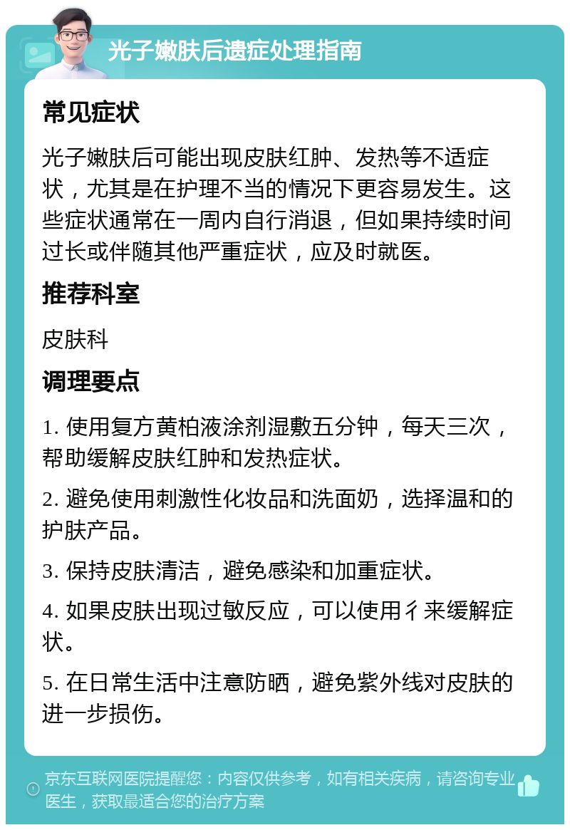 光子嫩肤后遗症处理指南 常见症状 光子嫩肤后可能出现皮肤红肿、发热等不适症状，尤其是在护理不当的情况下更容易发生。这些症状通常在一周内自行消退，但如果持续时间过长或伴随其他严重症状，应及时就医。 推荐科室 皮肤科 调理要点 1. 使用复方黄柏液涂剂湿敷五分钟，每天三次，帮助缓解皮肤红肿和发热症状。 2. 避免使用刺激性化妆品和洗面奶，选择温和的护肤产品。 3. 保持皮肤清洁，避免感染和加重症状。 4. 如果皮肤出现过敏反应，可以使用彳来缓解症状。 5. 在日常生活中注意防晒，避免紫外线对皮肤的进一步损伤。