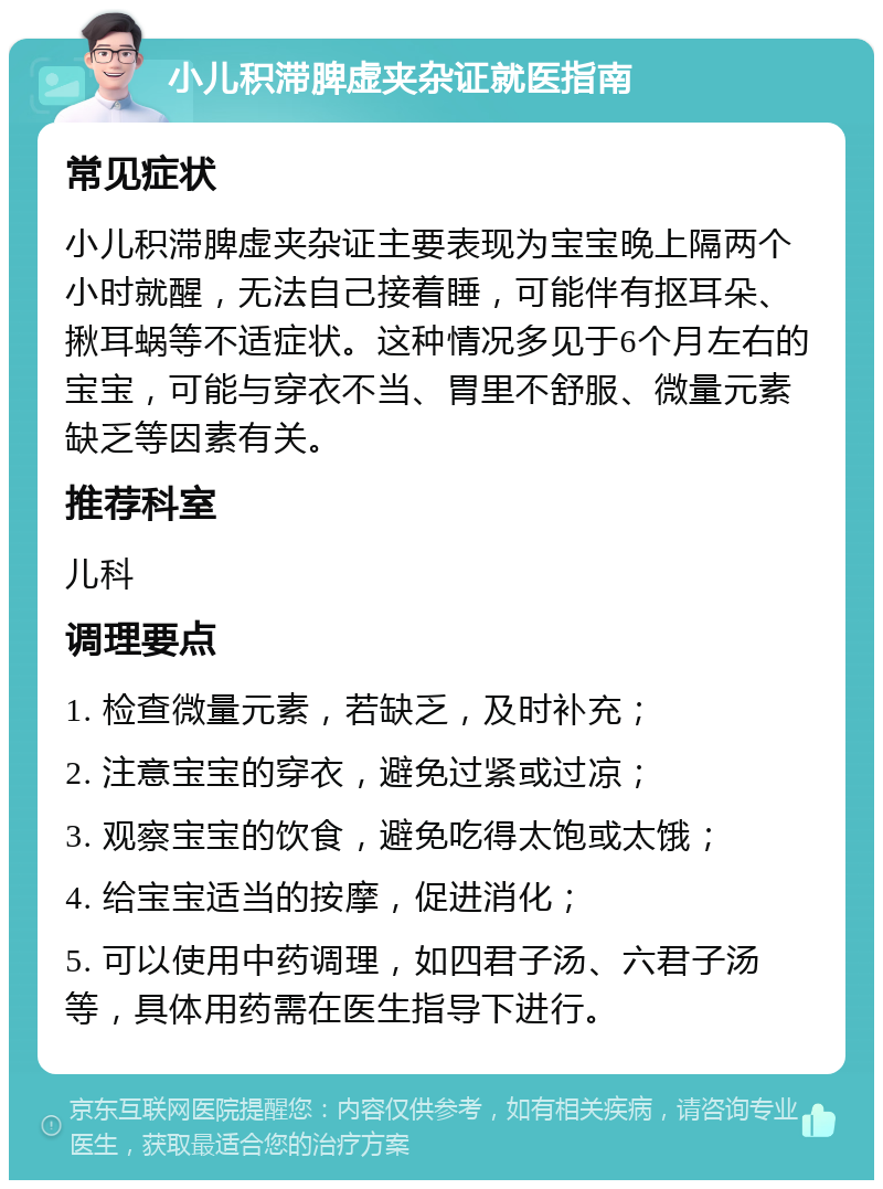 小儿积滞脾虚夹杂证就医指南 常见症状 小儿积滞脾虚夹杂证主要表现为宝宝晚上隔两个小时就醒，无法自己接着睡，可能伴有抠耳朵、揪耳蜗等不适症状。这种情况多见于6个月左右的宝宝，可能与穿衣不当、胃里不舒服、微量元素缺乏等因素有关。 推荐科室 儿科 调理要点 1. 检查微量元素，若缺乏，及时补充； 2. 注意宝宝的穿衣，避免过紧或过凉； 3. 观察宝宝的饮食，避免吃得太饱或太饿； 4. 给宝宝适当的按摩，促进消化； 5. 可以使用中药调理，如四君子汤、六君子汤等，具体用药需在医生指导下进行。