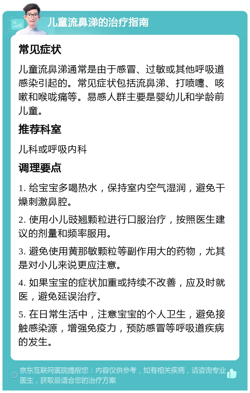 儿童流鼻涕的治疗指南 常见症状 儿童流鼻涕通常是由于感冒、过敏或其他呼吸道感染引起的。常见症状包括流鼻涕、打喷嚏、咳嗽和喉咙痛等。易感人群主要是婴幼儿和学龄前儿童。 推荐科室 儿科或呼吸内科 调理要点 1. 给宝宝多喝热水，保持室内空气湿润，避免干燥刺激鼻腔。 2. 使用小儿豉翘颗粒进行口服治疗，按照医生建议的剂量和频率服用。 3. 避免使用黄那敏颗粒等副作用大的药物，尤其是对小儿来说更应注意。 4. 如果宝宝的症状加重或持续不改善，应及时就医，避免延误治疗。 5. 在日常生活中，注意宝宝的个人卫生，避免接触感染源，增强免疫力，预防感冒等呼吸道疾病的发生。