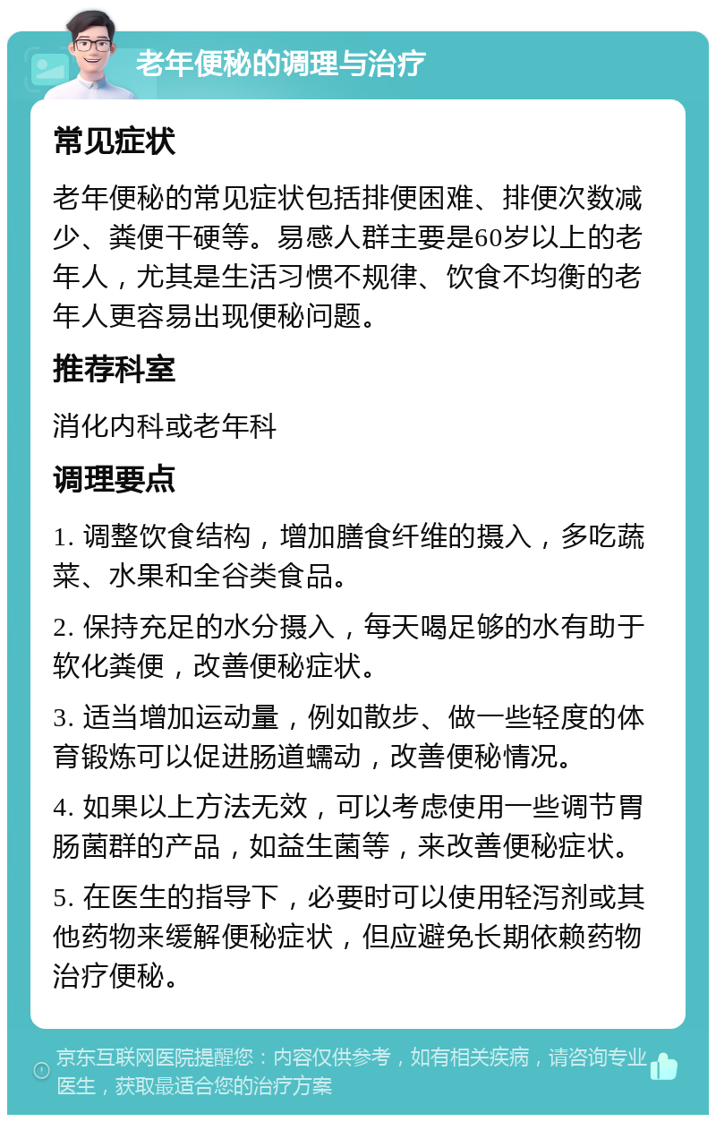 老年便秘的调理与治疗 常见症状 老年便秘的常见症状包括排便困难、排便次数减少、粪便干硬等。易感人群主要是60岁以上的老年人，尤其是生活习惯不规律、饮食不均衡的老年人更容易出现便秘问题。 推荐科室 消化内科或老年科 调理要点 1. 调整饮食结构，增加膳食纤维的摄入，多吃蔬菜、水果和全谷类食品。 2. 保持充足的水分摄入，每天喝足够的水有助于软化粪便，改善便秘症状。 3. 适当增加运动量，例如散步、做一些轻度的体育锻炼可以促进肠道蠕动，改善便秘情况。 4. 如果以上方法无效，可以考虑使用一些调节胃肠菌群的产品，如益生菌等，来改善便秘症状。 5. 在医生的指导下，必要时可以使用轻泻剂或其他药物来缓解便秘症状，但应避免长期依赖药物治疗便秘。