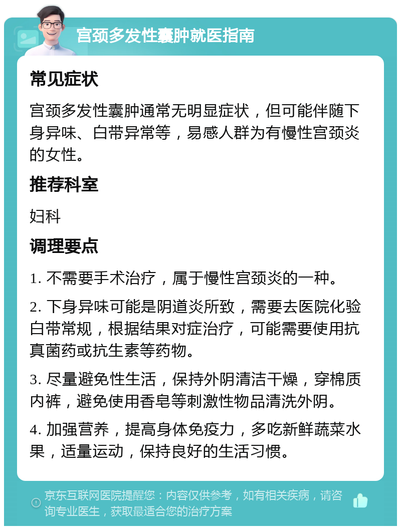 宫颈多发性囊肿就医指南 常见症状 宫颈多发性囊肿通常无明显症状，但可能伴随下身异味、白带异常等，易感人群为有慢性宫颈炎的女性。 推荐科室 妇科 调理要点 1. 不需要手术治疗，属于慢性宫颈炎的一种。 2. 下身异味可能是阴道炎所致，需要去医院化验白带常规，根据结果对症治疗，可能需要使用抗真菌药或抗生素等药物。 3. 尽量避免性生活，保持外阴清洁干燥，穿棉质内裤，避免使用香皂等刺激性物品清洗外阴。 4. 加强营养，提高身体免疫力，多吃新鲜蔬菜水果，适量运动，保持良好的生活习惯。