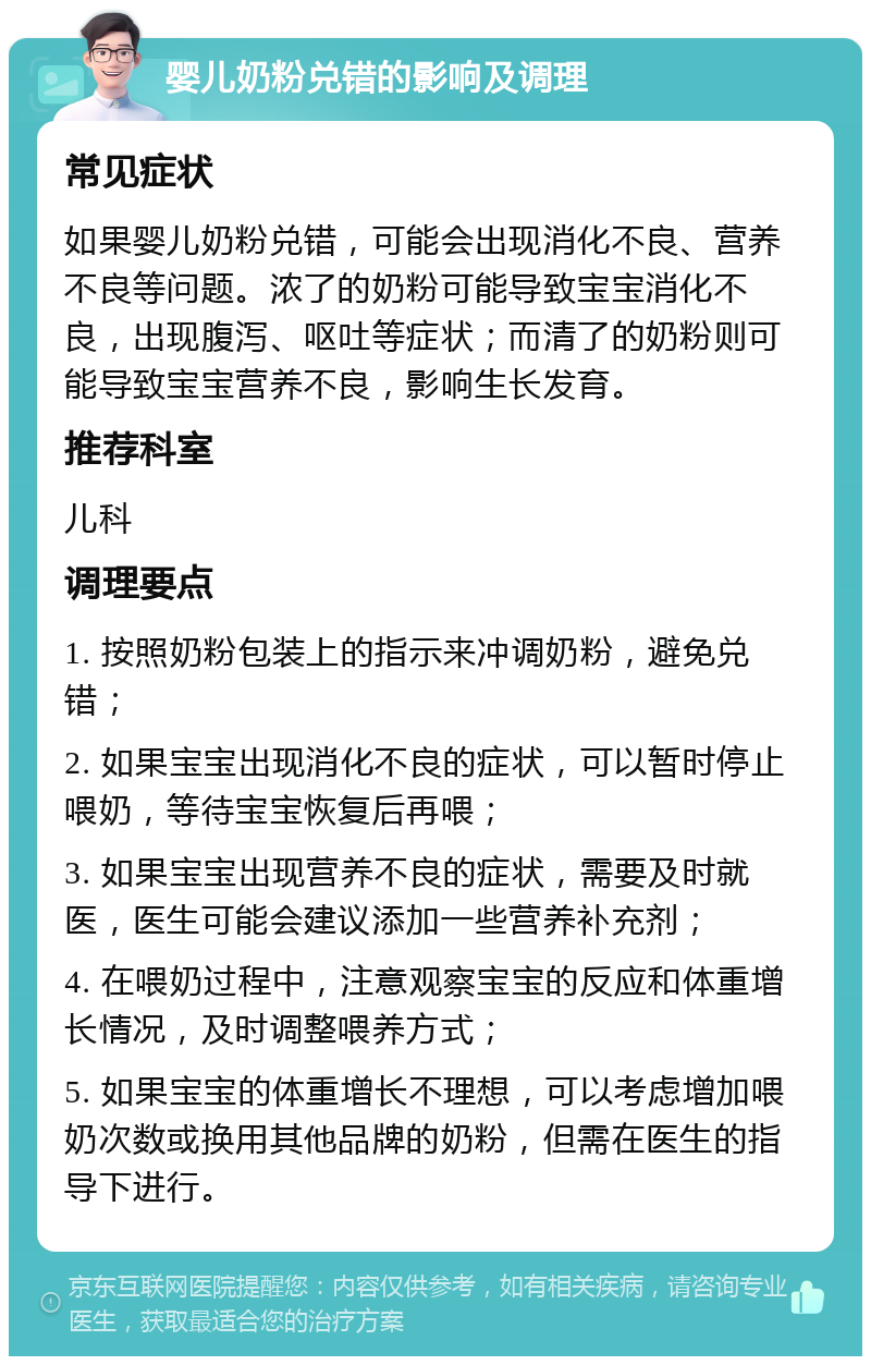 婴儿奶粉兑错的影响及调理 常见症状 如果婴儿奶粉兑错，可能会出现消化不良、营养不良等问题。浓了的奶粉可能导致宝宝消化不良，出现腹泻、呕吐等症状；而清了的奶粉则可能导致宝宝营养不良，影响生长发育。 推荐科室 儿科 调理要点 1. 按照奶粉包装上的指示来冲调奶粉，避免兑错； 2. 如果宝宝出现消化不良的症状，可以暂时停止喂奶，等待宝宝恢复后再喂； 3. 如果宝宝出现营养不良的症状，需要及时就医，医生可能会建议添加一些营养补充剂； 4. 在喂奶过程中，注意观察宝宝的反应和体重增长情况，及时调整喂养方式； 5. 如果宝宝的体重增长不理想，可以考虑增加喂奶次数或换用其他品牌的奶粉，但需在医生的指导下进行。