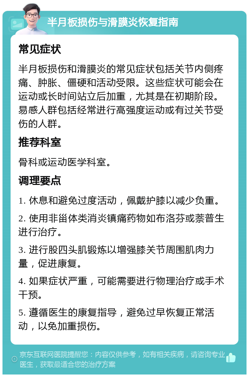 半月板损伤与滑膜炎恢复指南 常见症状 半月板损伤和滑膜炎的常见症状包括关节内侧疼痛、肿胀、僵硬和活动受限。这些症状可能会在运动或长时间站立后加重，尤其是在初期阶段。易感人群包括经常进行高强度运动或有过关节受伤的人群。 推荐科室 骨科或运动医学科室。 调理要点 1. 休息和避免过度活动，佩戴护膝以减少负重。 2. 使用非甾体类消炎镇痛药物如布洛芬或萘普生进行治疗。 3. 进行股四头肌锻炼以增强膝关节周围肌肉力量，促进康复。 4. 如果症状严重，可能需要进行物理治疗或手术干预。 5. 遵循医生的康复指导，避免过早恢复正常活动，以免加重损伤。