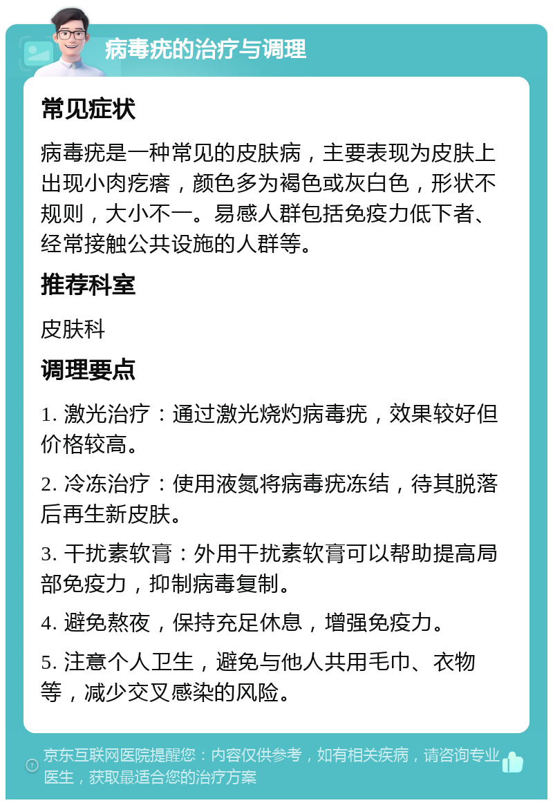 病毒疣的治疗与调理 常见症状 病毒疣是一种常见的皮肤病，主要表现为皮肤上出现小肉疙瘩，颜色多为褐色或灰白色，形状不规则，大小不一。易感人群包括免疫力低下者、经常接触公共设施的人群等。 推荐科室 皮肤科 调理要点 1. 激光治疗：通过激光烧灼病毒疣，效果较好但价格较高。 2. 冷冻治疗：使用液氮将病毒疣冻结，待其脱落后再生新皮肤。 3. 干扰素软膏：外用干扰素软膏可以帮助提高局部免疫力，抑制病毒复制。 4. 避免熬夜，保持充足休息，增强免疫力。 5. 注意个人卫生，避免与他人共用毛巾、衣物等，减少交叉感染的风险。