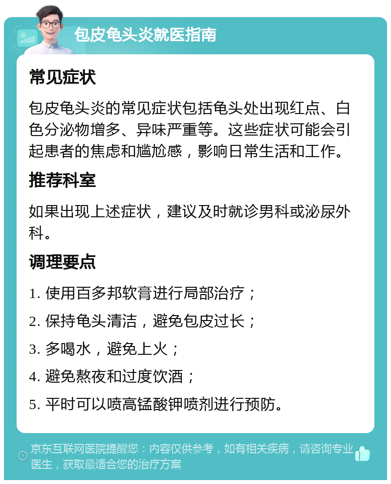 包皮龟头炎就医指南 常见症状 包皮龟头炎的常见症状包括龟头处出现红点、白色分泌物增多、异味严重等。这些症状可能会引起患者的焦虑和尴尬感，影响日常生活和工作。 推荐科室 如果出现上述症状，建议及时就诊男科或泌尿外科。 调理要点 1. 使用百多邦软膏进行局部治疗； 2. 保持龟头清洁，避免包皮过长； 3. 多喝水，避免上火； 4. 避免熬夜和过度饮酒； 5. 平时可以喷高锰酸钾喷剂进行预防。